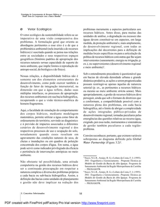 58
Estratégias de Gerenciamento de Recursos Hídricos no
Brasil: Áreas de Cooperação com o Banco Mundial
3. Conceitos Selecionados
Ø Vetor Ecológico:
O vetor ecológico da sustentabilidade refere-se ao
imperativo de uma visão compreensiva dos
problemas. A formulação geral que orienta as
abordagens pertinentes a esse eixo é a de que a
problemática ambiental (nela inserida a de recursos
hídricos) é suscitada quando se pensa nas relações
entre as sociedades e seus respectivos espaços
geográficos (binômio padrões de apropriação dos
recursos naturais versus capacidade de suporte do
meio ambiente, que impõe limites à reprodução do
antropo-social, do biológico e do físico).
Nessas relações, a disponibilidade hídrica não é
somente um dos elementos estruturantes do
desenvolvimento, como pode exercer também a
função de fator de integração intersetorial, na
dimensão em que a água reflete, dadas suas
múltiplas interfaces, os processos de apropriação
dos recursos ambientais em sua bacia hidrográfica,
recuperando o que a visão técnico-analítica do
homem fragmentou.
Aqui, a faculdade de simulação do comportamento
dos corpos hídricos, mediante modelagem
matemática, permite utilizar a água como fator de
ordenamento do território, servindo ao diagnóstico
e à previsão de impactos associados a diferentes
cenários de desenvolvimento regional e dos
respectivos processos de uso e ocupação do solo,
notadamente quando esses resultam em
agravamento das condições naturais de seca, de
cheias e inundações ou em quadros de poluição
concentrada dos corpos d'água. Em suma, a água
pode servir como indicador privilegiado da eficácia
e pertinência de intervenções antrópicas no meio
ambiente.
Não obstante tal possibilidade, uma atitude
compulsória na gestão dos recursos hídricos deve
ser a continuada preocupação em respeitar a
natureza complexa e diversa dos problemas próprios
a cada bacia ou sub-bacia hidrográfica. Assim, a
definição das bacias como unidades de planejamento
e gestão não deve implicar na redução dos
problemas meramente a aspectos particulares aos
recursos hídricos. Antes disso, para muitas das
unidades de análise, a degradação ou escassez das
águas devem constituir-se em aspectos, em larga
medida, da proteção ambiental e, mais amplamente,
do desenvolvimento regional, com todas as
implicações daí decorrentes para a definição de
medidas locais específicas ou para a articulação da
políticaderecursoshídricoscomoutrasque lhesejam
intervenientes (saneamento, energia ou irrigação, p.
ex.), ou supervenientes (desenvolvimento regional
e meio ambiente)3
.
Sob o entendimento precedente é questionável que
em bacias de elevada densidade urbana e grande
dinâmica produtiva, as ações a seremprognosticadas
possam restringir-se apenas àquelas de natureza
setorial (p. ex., as pertinentes a recursos hídricos
ou mesmo ao meio ambiente strictu sensu). Mais
apropriadamente, a gestão de recursos hídricos deve
perseguir, ainda que sob o formato de diretrizes que
a conformam, a compatibilidade possível com a
natureza plena dos problemas, em cada bacia
hidrográfica, até o limite de abrigar a complexidade
de ações integradas público-privadas de
desenvolvimento regional, tornadas peculiares pelas
emergências das questões relativas ao recurso água,
exigindo, por essa razão, instrumentos e sistemáticas
de gestão também peculiares a cada região-
problema.
Convémreconhecer, portanto, que existemvariáveis
sobrepostas ao diagrama definido pela Global
Water Partnership (Figura 3.2)4
.
3
Nucci, N.L.R., Araújo, R. G. e Lobato da Costa, F. J. (1995).
JNS –Engenharia e Gerenciamento. Proposta Técnica ao
Modelo de Gestão da Bacia do Alto Iguaçu. Programa de
SaneamentoAmbiental da Região Metropolitana de Curitiba
– PROSAM/PR.
4
Nucci, N.L.R., Araújo, R. G. e Lobato da Costa, F. J. (1995).
JNS –Engenharia e Gerenciamento. Proposta Técnica ao
Modelo de Gestão da Bacia do Alto Iguaçu. Programa de
SaneamentoAmbiental da Região Metropolitana de Curitiba
– PROSAM/PR.
PDF created with FinePrint pdfFactory Pro trial version http://www.fineprint.com
 