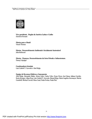 vi
Estratégias de Gerenciamento de Recursos Hídricos no
Brasil: Áreas de Cooperação com o Banco Mundial
Vice-presidente, Região da América Latina e Caribe
David de Ferranti
Diretor para o Brasil
Vinod Thomas
Diretor, Desenvolvimento Ambiental e Socialmente Sustentável
John Redwood
Diretor, Finanças, Desenvolvimento do Setor Privado e Infraestrutura
Danny Leipziger
Coordenadores Setoriais
Luiz Gabriel T. Azevedo e Abel Mejia
Equipe de Recursos Hídricos e Saneamento
Abel Mejia, Alexandre Baltar, Alvaro Soler, Carlos Vélez, Franz Drees, José Simas, Juliana Garrido,
Karin Kemper, Lilian Pena, Luiz Gabriel T. Azevedo, Manuel Rêgo, Maria Angelica Sotomayor, Martin
Gambrill, Michael Carroll, Musa Asad, Paula Freitas, Paula Pini.
Banco Mundial
PDF created with FinePrint pdfFactory Pro trial version http://www.fineprint.com
 
