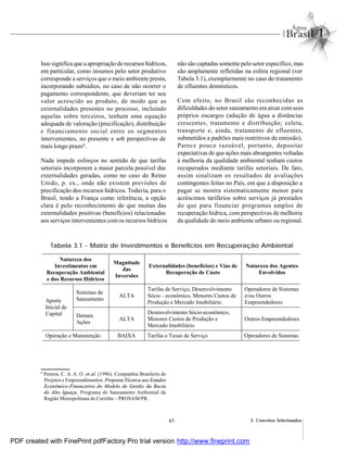 61 3. Conceitos Selecionados
Isso significa que a apropriação de recursos hídricos,
em particular, como insumos pelo setor produtivo
corresponde a serviços que o meio ambiente presta,
incorporando subsídios, no caso de não ocorrer o
pagamento correspondente, que deveriam ter seu
valor acrescido ao produto, de modo que as
externalidades presentes no processo, incluindo
aquelas sobre terceiros, tenham uma equação
adequada de valoração (precificação), distribuição
e financiamento social entre os segmentos
intervenientes, no presente e sob perspectivas de
mais longo prazo9
.
Nada impede esforços no sentido de que tarifas
setoriais incorporem a maior parcela possível das
externalidades geradas, como no caso do Reino
Unido, p. ex., onde não existem previsões de
precificação dos recursos hídricos. Todavia, para o
Brasil, tendo a França como referência, a opção
clara é pelo reconhecimento de que muitas das
externalidades positivas (benefícios) relacionadas
aos serviços intervenientes comos recursos hídricos
não são captadas somente pelo setor específico, mas
são amplamente refletidas na esfera regional (ver
Tabela 3.1), exemplarmente no caso do tratamento
de efluentes domésticos.
Com efeito, no Brasil são reconhecidas as
dificuldades do setor saneamento emarcar comseus
próprios encargos (adução de água a distâncias
crescentes, tratamento e distribuição; coleta,
transporte e, ainda, tratamento de efluentes,
submetidos a padrões mais restritivos de emissão).
Parece pouco razoável, portanto, depositar
expectativas de que ações mais abrangentes voltadas
à melhoria da qualidade ambiental tenham custos
recuperados mediante tarifas setoriais. De fato,
assim sinalizam os resultados de avaliações
contingentes feitas no País, em que a disposição a
pagar se mostra sistematicamente menor para
acréscimos tarifários sobre serviços já prestados
do que para financiar programas amplos de
recuperação hídrica, com perspectivas de melhoria
da qualidade do meio ambiente urbano ou regional.
Tabela 3.1 - Matriz de Investimentos e Benefícios em Recuperação Ambiental
9
Pereira, C. A. A. O. et al. (1996). Companhia Brasileira de
Projetos e Empreendimentos. Proposta Técnica aos Estudos
Econômico-Financeiros do Modelo de Gestão da Bacia
do Alto Iguaçu. Programa de Saneamento Ambiental da
Região Metropolitana de Curitiba – PROSAM/PR.
Natureza dos
Investimentos em
Recuperação Ambiental
e dos Recursos Hídricos
Magnitude
das
Inversões
Externalidades (benefícios) e Vias de
Recuperação de Custo
Natureza dos Agentes
Envolvidos
Sistemas de
Saneamento
ALTA
Tarifas de Serviço, Desenvolvimento
Sócio - econômico, Menores Custos de
Produção e Mercado Imobiliário.
Operadores de Sistemas
e/ou Outros
EmpreendedoresAporte
Inicial de
Capital Demais
Ações
ALTA
Desenvolvimento Sócio-econômico,
Menores Custos de Produção e
Mercado Imobiliário
Outros Empreendedores
Operação e Manutenção BAIXA Tarifas e Taxas de Serviço Operadores de Sistemas
PDF created with FinePrint pdfFactory Pro trial version http://www.fineprint.com
 