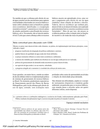62
Estratégias de Gerenciamento de Recursos Hídricos no
Brasil: Áreas de Cooperação com o Banco Mundial
3. Conceitos Selecionados
Na medida em que a cobrança pelo direito de uso
da água constitui um dos mecanismos para capturar
externalidades relacionadas aos recursos hídricos e
tentar cobrir a distância entre os benefícios e perdas
sócio-econômicas identificadas e a recuperação
monetária existente10
, caracteriza-se o terceiro plano
de estudos, pertinentes a precificação dos recursos
hídricos, em si. Novamente, não se trata de matéria
trivial. Écerto que a mera cobrança sobre os recursos
hídricos encerra um aprendizado cívico, uma vez
que o pagamento pelo direito de uso da água
estabelece claras relações de direitos e deveres.
Todavia, deve-se reconhecer que nenhum país,
desenvolvidoouemdesenvolvimento,temexplorado
particularmente bem os conceitos econômicos acima
formulados11
. Mais do que isso, são poucas as
evidências práticas sobre a relação entre as funções
de incentivo e de renda das taxas de poluição12
.
Nota conceitual para discussão com CODE
Mesmo os países mais desenvolvidos estão distantes, na prática, da implementação total desses princípios, como
indicado a seguir:
l progresso insuficiente da integração de políticas ambientais e setoriais;
l padrões básicos de qualidade da água ainda não foram definidos;
l os preços raramente refletem os custos totais econômicos e ambientais;
l a maioria dos trabalhos para melhoria da eficiência no uso da água ainda precisa ser realizada;
l políticas de gerenciamento de demanda ainda encontram-se pouco desenvolvidas;
l uso agrícola da água ainda é, na sua maioria, subsidiado;
l o progresso atingido até o momento é o resultado dos esforços de muitos anos.
Essas questões, em muito breve, estarão na ordem
do dia dos debates relativos à implementação prática
de sistemas de gerenciameto de recursos hídricos
no Brasil. No momento, predominam expectativas
de financiamento parcial dos Planos de Bacias
Hidrográficas, pela via da cobrança pelo direito de
uso da água, contudo, sem avaliações mais
profundas sobre custos de oportunidade envolvidos
e relações de elasticidade preço-demanda.
Não obstante tais dificuldades, amplia-se o escopo
de instrumentos disponíveis à moderna gestão
ambiental, em particular para os recursos hídricos,
cuja atuação passa a articular ações em quatro
diferentes esferas, assim dispostas.
(i) a primeira refere-se a atribuições indelegáveis e exclusivas do Estado, tradicionalmente aplicadas pelo Poder
Público mediante disciplinamento legal e exercício do poder de polícia (Comando-Controle).
10
Há fortes indícios práticos de que apenas parte das
externalidades seja coberta via cobrança, algo como 30 a
40% dos montantes de investimento estimados para os
Planos de Bacia Hidrográfica já elaborados no Brasil.
11
Water Resources Sector Strategy: Concept Note for
discussion with CODE.
12
Banco Mundial (1998). Brasil: Gestão dos Problemas da
Poluição. Vol. 1:Relatório de Política.
Espaço estatal exclusivo
PDF created with FinePrint pdfFactory Pro trial version http://www.fineprint.com
 