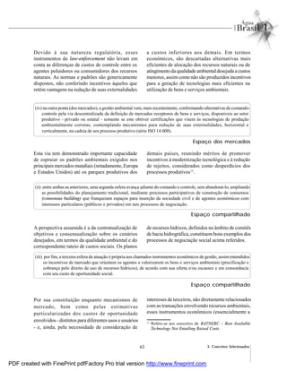 63 3. Conceitos Selecionados
Devido à sua natureza regulatória, esses
instrumentos de law-enforcement não levam em
conta as diferenças de custos de controle entre os
agentes poluidores ou consumidores dos recursos
naturais. As normas e padrões são genericamente
dispostos, não conferindo incentivos àqueles que
retêm vantagens na redução de suas externalidades
a custos inferiores aos demais. Em termos
econômicos, são descartadas alternativas mais
eficientes de alocação dos recursos naturais ou de
atingimentoda qualidadeambientaldesejada acustos
menores, assim como não são produzidos incentivos
para a geração de tecnologias mais eficientes na
utilização de bens e serviços ambientais.
(iv) na outra ponta (dos mercados), a gestão ambiental vem, mais recentemente, conformando alternativas de comando-
controle pela via descentralizada da definição de mercados receptores de bens e serviços, disponíveis ao setor
produtivo - privado ou estatal - somente se este obtiver certificações que visem às tecnologias de produção
ambientalmente corretas, contemplando mecanismos para redução de suas externalidades, horizontal e
verticalmente, na cadeia de seu processo produtivo (série ISO 14.000).
Esta via tem demonstrado importante capacidade
de espraiar os padrões ambientais exigidos nos
principais mercados mundiais (notadamente, Europa
e Estados Unidos) até os parques produtivos dos
demais países, reunindo méritos de promover
incentivos à modernização tecnológica e à redução
de rejeitos, considerados como desperdícios dos
processos produtivos13
.
(ii) entre ambas as anteriores, uma segunda esfera avança adiante do comando e controle, sem abandoná-lo, ampliando
as possibilidades do planejamento tradicional, mediante processos participativos de construção de consensos
(consensus building) que franqueiam espaços para inserção da sociedade civil e de agentes econômicos com
interesses particulares (públicos e privados) em tais processos de negociação.
A perspectiva assumida é a da contratualização de
objetivos e consensualização sobre os cenários
desejados, em termos da qualidade ambiental e do
correspondente rateio de custos sociais. Os planos
de recursos hídricos, definidos no âmbito de comitês
de bacia hidrográfica,constituembons exemplos dos
processos de negociação social acima referidos.
(iii) por fim, a terceira esfera de atuação é própria aos chamados instrumentos econômicos de gestão, assimentendidos
os incentivos de mercado que orientem os agentes a valorizarem os bens e serviços ambientais (precificação e
cobrança pelo direito de uso de recursos hídricos), de acordo com sua oferta e/ou escassez e em consonância
com seu custo de oportunidade social.
Por sua constituição enquanto mecanismos de
mercado, bem como pelas estimativas
particularizadas dos custos de oportunidade
envolvidos - distintos para diferentes usos e usuários
- e, ainda, pela necessidade de consideração de
interesses de terceiros, não diretamente relacionados
com as transações envolvendo recursos ambientais,
esses instrumentos econômicos (essencialmente a
13
Refere-se aos conceitos de BATNERC – Best Available
Technology Not Entailing Raised Costs.
Espaço dos mercados
Espaço compartilhado
Espaço compartilhado
PDF created with FinePrint pdfFactory Pro trial version http://www.fineprint.com
 