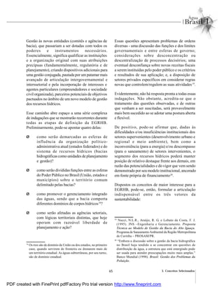 65 3. Conceitos Selecionados
Gestão às novas entidades (comitês e agências de
bacia), que passariam a ser dotadas com todos os
poderes e instrumentos necessários.
Essencialmente, significa qualificar as instituições
e a organização original com suas atribuições
precípuas (fundamentalmente, regulatória e de
planejamento), criando dispositivos adicionais para
uma gestão conjugada, pautada por um patamar mais
avançado de articulação intergovernamental e
interssetorial e pela incorporação de interesses e
agentes particulares (empreendedores e sociedade
civil organizada), parceiros potenciais de objetivos
pactuados no âmbito de um novo modelo de gestão
dos recursos hídricos.
Esse caminho abre espaço a uma série complexa
de indagações que se mostrarão recorrentes durante
todas as etapas de definição da EGRHB.
Preliminarmente, pode-se apontar quatro delas:
Ø como serão demarcadas as esferas de
influência da organização político-
administrativa atual (estados federados) e do
sistema de recursos hídricos (bacias
hidrográficas como unidades de planejamento
e gestão)?
Ø como serão divididas funções entre as esferas
do Poder Público no Brasil (União, estados e
municípios) sobre o território comum
delimitado pelas bacias?
Ø como promover o gerenciamento integrado
das águas, sendo que a bacia comporta
diferentes domínios de corpos hídricos18
?
Ø como serão afetadas as agências setoriais,
com lógicas territoriais distintas, que hoje
operam com razoável liberdade de
planejamento e ação?
Essas questões apresentam problemas de ordens
diversas - uma discussão das funções e dos limites
governamentais e entre esferas de governo;
considerações sobre desconcentração ou
descentralização de processos decisórios; uma
eventual desconfiança sobre novas receitas fiscais
a serem instituídas pelo poder público e os critérios
e resultados de sua aplicação; e, a disposição de
setores privados específicos em considerar regras
novas que controlem/regulem as suas atividades19
.
Evidentemente, não há resposta pronta a todas essas
indagações. Não obstante, acredita-se que o
tratamento das questões observadas, e de outras
que venham a ser suscitadas, será provavelmente
mais bem sucedido ao se adotar uma postura aberta
e flexível.
De positivo, pode-se afirmar que, dadas às
dificuldades e/ou insuficiências institucionais dos
setores supervenientes (desenvolvimento urbano e
regional e meio ambiente), bem como a
inconveniência (para a energia) e/ou descompasso
(para o saneamento) de setores intervenientes, o
segmento dos recursos hídricos poderá manter
posição de relativo destaque frente aos demais, em
razão das potencialidades e do vigor que vem sendo
demonstrado por seu modelo institucional, ancorado
em fonte própria de financiamento20
.
Dispostos os conceitos de maior interesse para a
EGRHB, pode-se, então, formular a articulação
indispensável entre os três vetores da
sustentabilidade:
18
Os rios são de domínio da União ou dos estados, no primeiro
caso, quando servirem de fronteira ou drenarem mais de
um território estadual. As águas subterrâneas, por seu turno,
são de domínio estadual.
19
Nucci, N.L.R., Araújo, R. G. e Lobato da Costa, F. J.
(1995). JNS –Engenharia e Gerenciamento. Proposta
Técnica ao Modelo de Gestão da Bacia do Alto Iguaçu.
Programa de SaneamentoAmbiental da Região Metropolitana
de Curitiba – PROSAM/PR.
20
“Embora a discussão sobre a gestão da bacia hidrográfica
no Brasil haja tendido a se concentrar em questões de
distribuição da água, a estrutura que está emergindo pode
ser usada para atender preocupações muito mais amplas.”
Banco Mundial (1998). Brasil: Gestão dos Problemas da
Poluição.
PDF created with FinePrint pdfFactory Pro trial version http://www.fineprint.com
 