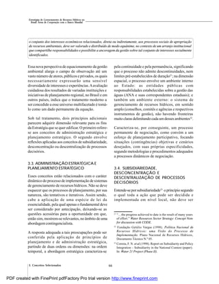 66
Estratégias de Gerenciamento de Recursos Hídricos no
Brasil: Áreas de Cooperação com o Banco Mundial
3. Conceitos Selecionados
o conjunto dos interesses econômicos relacionados, direta ou indiretamente, aos processos sociais de apropriação
de recursos ambientais, deve ser valorado e distribuído de modo equânime, no contexto de um arranjo institucional
que compartilhe responsabilidades e possibilite a ancoragem da gestão sobre tal conjunto de interesses socialmente
identificados.
Essa nova perspectiva de equacionamento da gestão
ambiental alarga o campo de observação até um
vasto número de atores, públicos e privados, os quais
necessariamente expressarão uma sensível
diversidade de interesses e experiências.Aavaliação
cuidadosa dos resultados de variadas instituições e
iniciativas de planejamento regional, no Brasil e em
outros países, indica que o tratamento moderno a
ser concedido a esse universo multifacetado é tomá-
lo como um dado permanente da equação.
Sob tal tratamento, dois princípios adicionais
parecem adquirir dimensão relevante para os fins
da Estratégia que se quer edificar. O primeiro refere-
se aos conceitos de administração estratégica e
planejamento estratégico. O segundo envolve
reflexões aplicadas aos conceitos de subsidiariedade,
desconcentração ou descentralização de processos
decisórios.
3.3. ADMINISTRAÇÃO ESTRATÉGICA E
PLANEJAMENTO ESTRATÉGICO
Esses conceitos estão relacionados com o caráter
dinâmico do processo de implementação de sistemas
de gerenciamento de recursos hídricos. Não se deve
esquecer que os processos de planejamento, por sua
natureza, são tentativos e iterativos. Assim sendo,
cabe a aplicação de uma espécie de lei da
essencialidade, pela qual apenas o fundamental deve
ser considerado por antecipação, deixando-se as
questões acessórias para a oportunidade em que,
então sim, mostrem-se relevantes, no âmbito de uma
abordagemcontingencialista.
A resposta adequada a tais preocupações pode ser
conferida pela aplicação de princípios de
planejamento e de administração estratégica,
partindo de duas ordens ou dimensões: na ordem
temporal, a abordagem estratégica caracteriza-se
pela continuidade e pela permanência, significando
que o processo não admite descontinuidades, nem
limites pré-estabelecidos de duração21
; na dimensão
espacial, o processo envolve um ambiente interno
ao Estado: as entidades públicas com
responsabilidades estabelecidas sobre a gestão das
águas (ANA e suas correspondentes estaduais); e
também um ambiente externo: o sistema de
gerenciamento de recursos hídricos, em sentido
amplo (conselhos, comitês e agências e respectivos
instrumentos de gestão), não havendo fronteiras
muitoclaras delimitandocadaumdessesambientes22
.
Caracteriza-se, por conseguinte, um processo
permanente de negociação, como convém a um
esforço de planejamento participativo, focando
situações (contingências) objetivas e cenários
desejados, com suas próprias especificidades,
segundo metodologias e procedimentos adequados
a processos dinâmicos de negociação.
3.4. SUBSIDIARIEDADE,
DESCONCENTRAÇÃO E
DESCENTRALIZAÇÃO DE PROCESSOS
DECISÓRIOS
Entende-sepor subsidiariedade23
o princípiosegundo
o qual toda a ação que pode ser decidida e
implementada em nível local, não deve ser
21
“…the progress achieved to date is the result of many years
of effort.” Water Resources Sector Strategy: Concept Note
for discussion with CODE.
22
Fundação Getúlio Vargas (1998). Política Nacional de
Recursos Hídricos: uma Visão do Processo de
Implementação. Plano Nacional de Recursos Hídricos,
Documento Técnico N.º 05.
23
Correia, F. N. et al.(1998). Report on Subsidiarity and Policy
Integration – Subsidiarity in the National Context (paper).
In: Water 21 Project (Phase II).
PDF created with FinePrint pdfFactory Pro trial version http://www.fineprint.com
 