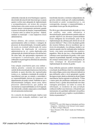 67 3. Conceitos Selecionados
submetida à decisão de nível hierárquico superior,
decorrendo daí uma divisão funcional que se ajusta
quanto à esfera mais adequada de implementação
e acompanhamento, em termos dos arranjos
institucionais e dos custos sociais envolvidos. Esse
conceito parece extremamente pertinente quando
se pensa na alocação de funções, responsabilidades
e recursos entre as esferas de governo - federal,
estadual ou municipal - e seus respectivos níveis
administrativos.
Nesses debates, são comuns resistências e
questionamentos sobre os limites e vantagens de
processos de descentralização, invocando ganhos
de escala ou eventual sobrelevação de custos
decorrentes da duplicação de estruturas
administrativas (p. ex., custos duplicados pela
sobreposição de comitês de bacias e de sub-bacias).
De outro lado, são apresentados argumentos em
contraponto à centralização, quase sempre
embasados emprerrogativas absolutas de autonomia
do poder local.
Uma solução conciliatória para esse embate -
todavia, precária - consiste em concessões no
sentido da desconcentração de processos decisórios,
mediante as quais decisões são regionalizadas
(como, p. ex., mediante a instalação de comitês de
macrobacias) sem que, no entanto, a autoridade e
as responsabilidades deixem de remanescer em
departamentos do poder central. Sublinhe-se que a
desconcentração configura, nesses casos, meros
processos administrativos que podem até
incrementar as responsabilidades ao nível regional,
não oferecendo, contudo, espaço para a consolidação
de real autonomia institucional.
Já o conceito de descentralização implica num
processo mais avançado, mediante o qual são
transferidas decisões a institutos independentes do
governo central, ainda que sob condicionalidades,
destinando-se poder (competências) e, em
contrapartida, encargos e responsabilidades, a
autoridades locais que lhe são periféricas.
Por óbvio que a desconcentração não pode ser vista
em conflito, nem como alternativa à
descentralização, particularmente quando estão em
questão objetivos de alavancar potencialidades
locais endógenas de investimento, pela via da
implementação da cobrança pelo direito de uso de
recursos hídricos24
. Para o êxito da própria gestão
dos recursos hídricos, deve-se reconhecer que os
níveis de arrecadação, via cobrança, tendem a ser
maiores quando esta for realizada pelas instâncias
locais, com maior proximidade dos usuários-
pagadores. Mais do que isso, a funcionalidade da
cobrança como instrumento de gestão, e não como
imposto ou penalidade, depende, em larga medida,
dos arranjos institucionais e, por conseqüência, de
clara estratégia de descentralização na
implementação do sistema de gestão.
Essas reflexões parecem conferir elementos para
a resolução de problemas relativos a dominialidade
dos corpos d'água, assimcomo oferecem indicativos
para definições sobre o nível apropriado à gestão
daságuas no país, dentre asalternativas deprivilegiar
macrobacias, bacias regionais ou sub-bacias. "Como
a maior parte dos problemas ambientais tem uma
natureza local, a gestão descentralizada tem duas
vantagens principais: (a) reduz os custos de
informação, os residentes de uma jurisdição
conhecem melhor seus interesses; e (b) permite que
instrumentos de qualidade ambiental e de política
variem de acordo com as regiões e as prioridades e
limites orçamentários"25
.
24
Correia, F. N. et al.(1998). Report on Subsidiarity and Policy
Integration – Subsidiarity in the National Context (paper).
In: Water 21 Project (Phase II).
25
Banco Mundial (1998). Brasil: Gestão dos Problemas da
Poluição.
PDF created with FinePrint pdfFactory Pro trial version http://www.fineprint.com
 