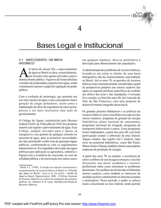 69
4.1. ANTECEDENTES: UM BREVE
HISTÓRICO1
A
té início do século XX, o aproveitamento
da água no Brasil se dava, essencialmente,
por iniciativa dos agentes privados e para o
abastecimento público. Vigorava de forma absoluta
o modelo de propriedade conjunta terra-água, sendo
virtualmente ausente o papel de regulação do poder
público.
Com a evolução de tecnologia, que permitiu um
uso mais intenso da água e uma conseqüente maior
geração de cargas poluidoras, assim como a
implantação de obras de engenharia de maior porte,
passou a ser mais necessária uma ação de
gerenciamento.
O Código de Águas, estabelecido pelo Decreto
Federal24.643, de 10 de julho de1934, foi a primeira
tentativa de regular o aproveitamento da água. Esse
Código, julgado inovador para a época, já
assegurava o uso gratuito de qualquer corrente ou
nascente de água, para as primeiras necessidades
da vida, permitindo a todos usar de quaisquer águas
públicas, conformando-se com os regulamentos
administrativos. Era impedida a derivação das águas
públicas para aplicação na agricultura, indústria e
higiene sem a existência de concessão, no caso de
utilidade pública, e de autorização nos outros casos;
em qualquer hipótese, dava-se preferência à
derivação para abastecimento das populações.
Aadministração dos problemas de recursos hídricos,
levando-se em conta os limites de uma bacia
hidrográfica, não foi, historicamente, uma tradição
no Brasil. Até os anos 70, as questões de recursos
hídricos eramsistematicamente consideradas a partir
de perspectivas próprias aos setores usuários das
águas ou segundo políticas específicas de combate
aos efeitos das secas e das inundações. A exceção
foi a criação, ao final dos anos 40, da Comissão do
Vale do São Francisco, com uma proposta de
desenvolvimento integrado dessa bacia.
Os grandes projetos hidráulicos e as políticas de
recursos hídricos eram concebidos em cada um dos
setores usuários: programa de geração de energia
hidrelétrica, plano nacional de saneamento,
programas nacionais de irrigação, programas de
transportes hidroviários e outros. Esses programas
foram implantados, a partir dos anos 40, com forte
participação estatal e sobretudo da área federal.
Alguns estados, das regiões Sul e Sudeste, mais
ricos em potencial hidrelétrico, como São Paulo,
MinasGeraiseParaná,tambémcriaramsuaspróprias
empresas de produção de energia.
A partir dos anos 70, no entanto, a ocorrência de
sérios conflitos de uso da água começou a suscitar
discussões nos meios acadêmico e técnico-
profissional sobre como minimizar os problemas
decorrentes.Os conflitosenvolviamnão sódiferentes
setores usuários, como também os interesses de
unidades político-administrativas distintas (estados
e municípios). Nesse período, o poder se achava
muito concentrado na área federal, tendo partido
1
Barth, F.T. (1999). Evolução nos aspectos institucionais e
no gerenciamento de recursos hídricos no Brasil. In: O Estado
das Águas no Brasil; Tucci et al. (no prelo). Gestão da
Água no Brasil; Pagnoccheschi, 2000. A Política Nacional
de Recursos Hídricos no cenário da integração das políticas
públicas. In: Munhoz, H. R. (org.). Interfaces da Gestão de
Recursos Hídricos.
4
Bases Legal e Institucional
PDF created with FinePrint pdfFactory Pro trial version http://www.fineprint.com
 