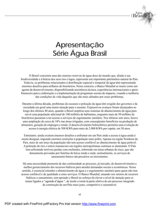 vii
Apresentação
Série Água Brasil
O Brasil concentra uma das maiores reservas de água doce do mundo que, aliada à sua
biodiversidade e à beleza dos seus rios e lagos, representa um importante patrimônio natural do País.
Todavia, os problemas relacionados à distribuição espacial e temporal da água têm representado
enormes desafios para milhares de brasileiros. Neste contexto, o Banco Mundial se insere como um
agente de desenvolvimento, disponibilizando assistência técnica, experiências internacionais e apoio
financeiro para a elaboração e a implementação de programas sociais de impacto, visando a melhoria
das condições de vida daqueles que são mais afetados por esses problemas.
Durante a última década, problemas de escassez e poluição da água têm exigido dos governos e da
sociedade em geral uma maior atenção para o assunto. Expressivos avanços foram alcançados ao
longo dos últimos 40 anos, quando o Brasil ampliou seus sistemas de abastecimento de água para
servir uma população adicional de 100 milhões de habitantes, enquanto mais de 50 milhões de
brasileiros passaram a ter acesso a serviços de esgotamento sanitário. Nos últimos sete anos, houve
uma ampliação de cerca de 34% nas áreas irrigadas, com conseqüentes benefícios na produção de
alimentos, geração de empregos e renda. O desenvolvimento hidroelétrico permitiu uma evolução do
acesso à energia elétrica de 500 KWh para mais de 2.000 KWh per capita, em 30 anos.
Entretanto, ainda existem imensos desafios a enfrentar em um País onde o acesso à água ainda é
muito desigual, impondo enormes restrições à população mais pobre. Apenas na região Nordeste do
País, mais de um terço da população não tem acesso confiável ao abastecimento de água potável.
A poluição de rios e outros mananciais em regiões metropolitanas continua se alastrando. O País
tem enfrentado terríveis perdas com enchentes, sobretudo em áreas urbanas de risco, que são
densamente povoadas por famílias de baixa renda e onde, normalmente, os serviços de
saneamento básico são precários ou inexistentes.
Há uma necessidade premente de dar continuidade ao processo, já iniciado, de desenvolvimento e
melhor gerenciamento dos recursos hídricos para atender demandas sociais e econômicas. Nesse
sentido, é essencial estender o abastecimento de água e o esgotamento sanitário para quem não tem
acesso confiável e de qualidade a estes serviços. O Banco Mundial, atuando nos setores de recursos
hídricos e saneamento, tem apoiado o Brasil no esforço de elevar o nível de atenção para os
temas ligados a “agenda d’água ”, de modo a torná-la parte efetiva de um processo integrado
de construção de um País mais justo, competitivo e sustentável.
PDF created with FinePrint pdfFactory Pro trial version http://www.fineprint.com
 