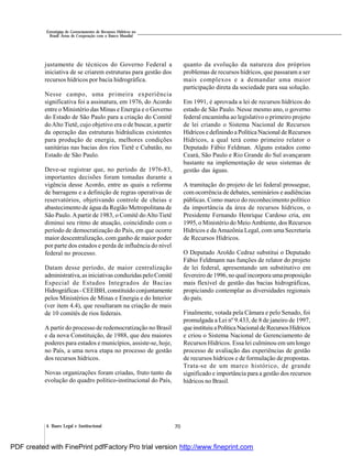 704. Bases Legal e Institucional
Estratégias de Gerenciamento de Recursos Hídricos no
Brasil: Áreas de Cooperação com o Banco Mundial
justamente de técnicos do Governo Federal a
iniciativa de se criarem estruturas para gestão dos
recursos hídricos por bacia hidrográfica.
Nesse campo, uma primeira experiência
significativa foi a assinatura, em 1976, do Acordo
entre o Ministério das Minas e Energia e o Governo
do Estado de São Paulo para a criação do Comitê
doAlto Tietê, cujo objetivo era o de buscar, a partir
da operação das estruturas hidráulicas existentes
para produção de energia, melhores condições
sanitárias nas bacias dos rios Tietê e Cubatão, no
Estado de São Paulo.
Deve-se registrar que, no período de 1976-83,
importantes decisões foram tomadas durante a
vigência desse Acordo, entre as quais a reforma
de barragens e a definição de regras operativas de
reservatórios, objetivando controle de cheias e
abastecimento de água da Região Metropolitana de
São Paulo.Apartir de 1983, o Comitê doAlto Tietê
diminui seu ritmo de atuação, coincidindo com o
período de democratização do País, em que ocorre
maior descentralização, com ganho de maior poder
por parte dos estados e perda de influência do nível
federal no processo.
Datam desse período, de maior centralização
administrativa,asiniciativas conduzidas peloComitê
Especial de Estudos Integrados de Bacias
Hidrográficas -CEEIBH, constituído conjuntamente
pelos Ministérios de Minas e Energia e do Interior
(ver item 4.4), que resultaram na criação de mais
de 10 comitês de rios federais.
A partir do processo de redemocratização no Brasil
e da nova Constituição, de 1988, que deu maiores
poderes para estados e municípios, assiste-se, hoje,
no País, a uma nova etapa no processo de gestão
dos recursos hídricos.
Novas organizações foram criadas, fruto tanto da
evolução do quadro político-institucional do País,
quanto da evolução da natureza dos próprios
problemas de recursos hídricos, que passaram a ser
mais complexos e a demandar uma maior
participação direta da sociedade para sua solução.
Em 1991, é aprovada a lei de recursos hídricos do
estado de São Paulo. Nesse mesmo ano, o governo
federal encaminha ao legislativo o primeiro projeto
de lei criando o Sistema Nacional de Recursos
Hídricos e definindo a PolíticaNacional de Recursos
Hídricos, a qual terá como primeiro relator o
Deputado Fábio Feldman. Alguns estados como
Ceará, São Paulo e Rio Grande do Sul avançaram
bastante na implementação de seus sistemas de
gestão das águas.
A tramitação do projeto de lei federal prossegue,
com ocorrência de debates, seminários e audiências
públicas. Como marco do reconhecimento político
da importância da área de recursos hídricos, o
Presidente Fernando Henrique Cardoso cria, em
1995, o Ministério do Meio Ambiente, dos Recursos
Hídricos e da Amazônia Legal, com uma Secretaria
de Recursos Hídricos.
O Deputado Aroldo Cedraz substitui o Deputado
Fábio Feldmann nas funções de relator do projeto
de lei federal, apresentando um substitutivo em
fevereiro de 1996, no qual incorpora uma proposição
mais flexível de gestão das bacias hidrográficas,
propiciando contemplar as diversidades regionais
do país.
Finalmente, votada pela Câmara e pelo Senado, foi
promulgada a Lei nº 9.433, de 8 de janeiro de 1997,
queinstituiu aPolíticaNacionalde RecursosHídricos
e criou o Sistema Nacional de Gerenciamento de
Recursos Hídricos. Essa lei culminou em um longo
processo de avaliação das experiências de gestão
de recursos hídricos e de formulação de propostas.
Trata-se de um marco histórico, de grande
significado e importância para a gestão dos recursos
hídricos no Brasil.
PDF created with FinePrint pdfFactory Pro trial version http://www.fineprint.com
 