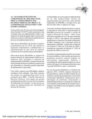71 4. Bases Legal e Institucional
4.2. OS AVANÇOS RECENTES NA
CONSTITUIÇÃO DE UMA BASE LEGAL
PARA O GERENCIAMENTO DOS
RECURSOS HÍDRICOS NO BRASIL E A
COORDENAÇÃO REGULATÓRIA COM
SETORES USUÁRIOS
Transcorridos mais de cinco anos da promulgação
da Lei Federal nº 9.433/97, pode-se proceder a uma
avaliação sobre sua implementação. Embora seja
inegável a evolução do quadro legal e institucional,
observam-se atrasos e deficiências significativas no
processo de implementação da Lei.
Parte dessas dificuldades são devidas às próprias
características da Lei 9.433, que remeteu à
legislação complementar o detalhamento e a
regulamentação de uma série de aspectos
essenciais do novo modelo institucional proposto.
Outra parte dessas dificuldades se originou da
própria limitação da administração federal em se
organizar para coordenar o processo de
implementação do SINGRH - Sistema Nacional de
Gerenciamento de Recursos Hídricos, processo esse
que demandava (e demanda) grande capacidade
de planejamento e negociação.
Com vistas a superar essas dificuldades, algumas
estratégias foram adotadas. Uma delas consistiu
em avançar na regulamentação pela via de
resoluções do CNRH - Conselho Nacional de
Recursos Hídricos. Essa opção tem gerado
questionamentos relativos ao que deveria ser pauta
de deliberação do Conselho e ao que deveria ser
objeto de regulamentação por intermédio de
decretos do Executivo.
As dificuldades emse prosseguir na implementação
da lei têm proporcionado lacunas de
regulamentação que persistem como grandes
fragilidades do SINGRH, a exemplo da lei que
deveria tratar sobre as Agências de Água.
Uma outra estratégia adotada para buscar superar
as deficiências associadas à implementação do
SINGRH consistiu em conceber a criação da
Agência Nacional de Águas - ANA, como
instituição reguladora do uso e do aproveitamento
da água. A ANA é uma agência com autonomia
administrativa e financeira vinculada ao Ministério
do Meio Ambiente, com a principal missão de
implementar o SINGRH. A Agência foi criada pela
Lei Federal n° 9.984, de 18 de julho de 2000, e
instalada por intermédio do Decreto n° 3.692, de
dezembro de 2000 (ver item 4.5).
Em adição à regulamentação específica do sistema
de recursos hídricos, cabe ressaltar que muitos dos
problemas presentes somente poderão ser
efetivamente equacionados mediante a
consolidação de regulamentação própria aos setores
usuários das águas, com destaques particulares para
a geração hidrelétrica e para o saneamento.
No caso da geração hidrelétrica, a existência das
agências ANA e ANEEL (Agência Nacional de
Energia Elétrica), ambas de âmbito federal, deverá
propiciar a sinergia de procedimentos e a necessária
coordenação regulatória, indispensáveis para a
abordagem de problemas relacionados à
disponibilidade hídrica e à resolução de conflitos de
usos múltiplos (principalmente da energia frente à
irrigação, mas também, com a navegação, o controle
de cheias e outros).
PDF created with FinePrint pdfFactory Pro trial version http://www.fineprint.com
 