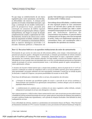 744. Bases Legal e Institucional
Estratégias de Gerenciamento de Recursos Hídricos no
Brasil: Áreas de Cooperação com o Banco Mundial
No que tange ao estabelecimento de um marco
regulatório para o setor saneamento, sem dúvidas,
as dificuldades são maiores. A começar pelas
questões envolvendo a titularidade municipal, o que
exige a construção de um modelo institucional a
partir de perspectivas locais, passando pela
construção de consensos de âmbito regional
(especialmente em aglomerações urbanas e regiões
metropolitanas), até chegar ao escopo da atuação
complementar dos estados e suplementar da União.
Recentemente, iniciativas de colocar esses e outros
temas do saneamento emdebate, mediante o projeto
de lei nº 4.147, mostraram-se extremamente difíceis,
dado os aspectos ideológicos envolvidos e os
elevados interesses políticos e financeiros em
questão.Vale lembrar que o setor possui faturamento
da ordem de R$ 13 bilhões anuais.
Semembargo dessas dificuldades, o estabelecimento
de uma regulação própria ao setor saneamento
passa a ser relevante para a gestão dos recursos
hídricos quando se considera que, dado o caráter
monopolista da prestação de serviços, é possível que
parte das ineficiências operativas dos
concessionários seja encoberta, se a parcela relativa
à cobrança pelo uso da água, como item incorporado
às tarifas, venha a ser simplesmente repassada aos
consumidores finais, sem considerações sobre o
desempenho dos operadores de sistemas.
Box 4.2: Recursos hídricos e as questões institucionais do setor de saneamento
Diversamente do que ocorreu em outras áreas de infra-estrutura pública, como energia e telecomunicações, que
passaram por processos agudos e abrangentes de privatização, as intenções governamentais de reforma estrutural
dos serviços públicos de saneamento básico - estritamente, abastecimento de água e esgotamento sanitário -
apresentaram, até o momento, efeitos bastante reduzidos. Em larga medida, a escassez de resultados origina-se da
dificuldade de revisar a questão-chave da titularidade sobre os serviços, reconhecidamente pertencente aos municípios
quando da prestação de serviços caracteristicamente locais, e mal definida quando de regiões metropolitanas e
outras aglomerações urbanas.
A iniciativa do Executivo federal anterior para a solução desta pendência, através de projeto de lei nº 4.147 (no
essencial, a atribuição aos estados da competência sobre os serviços de âmbito regional), gerou intensa polêmica e
abriu oportunidade a um projeto substitutivo de corte municipalista, terminando o assunto por ser retirado da pauta
de discussão e votação do Congresso, com poucas possibilidades de reexame no ano de 2002.
Nesta busca de definição para a titularidade sobre os serviços, dois propósitos são relevantes:
(i) a formação de mercados que possibilitem ganhos de escala e a provisão de um serviço econômica e
financeiramente auto-sustentável (as aglomerações metropolitanas e similares abrigam cerca de metade da
população urbana brasileira), e,
(ii) o estabelecimento de condições para a existência de um marco regulatório melhor definido, estímulo
indispensável à prestação de serviços mais abrangentes e eficientes.
Sob o aspecto prospectivo, é difícil avaliar o futuro institucional do setor: tanto um próximo governo poderá retomar
a finalidade de reforma estrutural da prestação dos serviços, quanto optar por uma postura de mudanças mais gradativas,
em apoio a políticas fixadas mais regionalmente, e sob a pressão de situações localizadas e bem definidas de oferta
inadequada dos serviços.
Com a dificuldade das reformas, mantém-se a predominância de instrumentos básicos do Planasa - Plano Nacional
de Saneamento (instituído em 1971): recursos vinculados ao setor, provenientes do Fundo de Garantia por Tempo de
PDF created with FinePrint pdfFactory Pro trial version http://www.fineprint.com
 