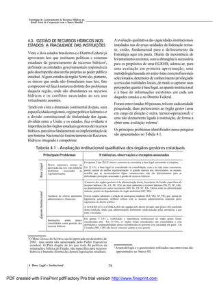 764. Bases Legal e Institucional
Estratégias de Gerenciamento de Recursos Hídricos no
Brasil: Áreas de Cooperação com o Banco Mundial
4.3. GESTÃO DE RECURSOS HÍDRICOS NOS
ESTADOS: A FRAGILIDADE DAS INSTITUIÇÕES
Vinte e dois estados brasileirose oDistrito Federaljá
aprovaram leis que instituem políticas e sistemas
estaduais de gerenciamento de recursos hídricos2
,
definindo as entidades governamentais responsáveis
pelodesempenhodastarefasprópriasaopoderpúblico
estadual.AlgunsestadosdaregiãoNortesão,portanto,
os únicos que ainda não formularam suas leis, fato
compreensível face à natureza distinta dos problemas
daquela região, onde são abundantes os recursos
hídricos e os conflitos associados ao seu uso
virtualmente ausentes.
Tendo em vista a dimensão continental do país, suas
especificidadesregionais,regime políticofederativoe
a divisão constitucional de titularidade das águas,
dividida entre a União e os estados, fica evidente a
importânciados órgãosestaduaisgestores derecursos
hídricos,parceirosfundamentaisnaimplementaçãode
um Sistema Nacional de Gerenciamento de Recursos
Hídricos integrado e competente.
Aavaliaçãoqualitativa dascapacidadesinstitucionais
instaladas nas diversas unidades da federação torna-
se, então, fundamental para o delineamento da
Estratégia aqui em pauta. Diante da inexistência de
levantamentosrecentes,comaabrangêncianecessária
para os propósitos de uma EGRHB, adotou-se, para
uma avaliação em primeira aproximação, uma
metodologiabaseadaementrevistascomprofissionais
selecionados,detentoresdeconhecimentoprivilegiado
a cerca das realidades locais, de modo a capturar suas
percepçõesquantoàbaselegal,aoaparatoinstitucional
e à base de informações existentes em cada um
daqueles estados e no Distrito Federal.
Foramentrevistadas 60pessoas,trêsemcadaunidade
pesquisada, duas pertencentes ao órgão gestor (uma
em cargo de direção e outra, técnico-operacional) e
uma não diretamente ligada à instituição, de forma a
obter uma avaliação externa3
.
Os principais problemas identificados nessa pesquisa
são apresentados no Tabela 4.1.
2
O Mato Grosso do Sul teve sua lei aprovada em dezembro de
2001, mas ainda não sancionada pelo Poder Executivo
estadual. O Pará dispõe de lei que trata da política de
mineração e hídrica do Estado, não específica para recursos
hídricos e bastante distinta das demais legislações estaduais.
3
Ametodologia e o questionário utilizados nas entrevistas são
apresentados no Anexo III.
Tabela 4.1 - Avaliação institucional qualitativa dos órgãos gestores estaduais
Principais Problemas Evidências, observações e exemplos associados
BaseLegal
Houve expressivo avanço na
aprovação das leis, mas ainda há
problemas associados às
regulamentações.
Em apenas 5 das 20 UFs houve consenso ao considerar a base legal consistente e completa.
Em 12 UFs, a base legal foi considerada em consolidação, com a lei tida como consistente,
porém carente de melhor regulamentação. A grande maioria dos entrevistados, no entanto,
acredita que as inconsistências legais remanescentes não são determinantes para as
dificuldades principais associadas à gestão de recursos hídricos.
Ausência de efetiva autonomia
administrativa e financeira.
A maioria dos órgãos gestores é da administração direta, Secretarias de Estado específicas de
recursos hídricos (AL, CE, PE, RN), de meio ambiente e recursos hídricos (PB, PI, DF, GO),
ou departamentos em outras secretarias (MA, SE, ES, SC, RS). Outros estão na administração
indireta, porém em departamentos do órgão ambiental (MT, MS).
Outros estados adotaram a solução de autarquias estaduais (BA, MG, SP, PR), que, apesar de
legalmente autônomas, também sofrem com as amarras administrativas impostas pelos
regimentos do direito público.
A COGERH (CE) e a SERLA (RJ) são regidas pelo direito privado, mas pouco têm usufruído
desta condição, tendo suas administrações fortemente condicionadas pelas secretarias a que
estão vinculadas.
AparatoInstitucional
Instituições ainda pouco
consolidadas como gestoras dos
recursos hídricos.
Em apenas 5 UFs a visibilidade e importância institucional do órgão gestor foram
consideradas alta. Em 13 UFs, os órgãos foram considerados não consolidados e com
atribuições e responsabilidades pouco reconhecidas no governo e/ou sociedade em geral. Em
2 estados (MG e DF) não houve consenso quanto a esse quesito.
Principais Problemas Evidências, observações e exemplos associados
PDF created with FinePrint pdfFactory Pro trial version http://www.fineprint.com
 