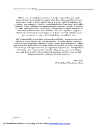 Apresentação viii
Estratégias de Gerenciamento de Recursos Hídricos no
Brasil: Áreas de Cooperação com o Banco Mundial
O Brasil passa por um importante momento de transição, no qual se observa um grande
comprometimento das instituições públicas e privadas e da sociedade em geral com reformas
estruturais necessárias ao objetivo maior de redução da pobreza e das desigualdades sociais.
A conjuntura atual impõe enormes desafios e oportunidades inéditas. O governo do Presidente Luiz
Inácio Lula da Silva estabeleceu como prioridades a luta contra a fome, a melhoria da qualidade
de vida e o resgate da cidadania e da auto-estima daqueles que estão à margem do processo de
crescimento desta enorme nação. Neste contexto, o acesso justo e eqüitativo à água para o
abastecimento humano e como insumo ao processo de desenvolvimento é condição essencial
para a consecução do objetivos de construção de uma sociedade mais justa.
A Série Água Brasil é fruto do trabalho conjunto do Banco Mundial e seus parceiros nacionais,
realizado ao longo dos últimos anos. Nela, são levantadas e discutidas questões centrais para a
solução de alguns dos principais problemas da agenda d’água no Brasil. Nossa intenção é abordar
questões relevantes, promover reflexões, propor alternativas e caminhos que poderão ser trilhados na
busca de solução para os grandes desafios que se apresentam. Esperamos que a Série Água Brasil
se transforme em um veículo de profícuo e contínuo debate, e que este possa contribuir para
consecução de nossos objetivos comuns de redução da pobreza, inclusão social, preservação
do patrimônio natural e crescimento econômico sustentável.
Vinod Thomas
Diretor do Banco Mundial para o Brasil
PDF created with FinePrint pdfFactory Pro trial version http://www.fineprint.com
 