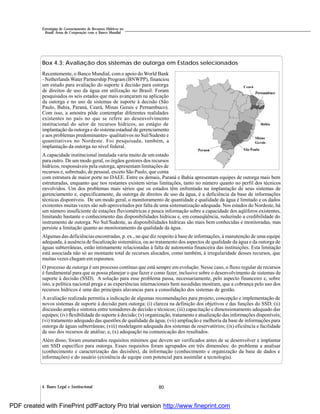 804. Bases Legal e Institucional
Estratégias de Gerenciamento de Recursos Hídricos no
Brasil: Áreas de Cooperação com o Banco Mundial
Box 4.3: Avaliação dos sistemas de outorga em Estados selecionados
Recentemente, o Banco Mundial, com o apoio do World Bank
- Netherlands Water Partnership Program (BNWPP), financiou
um estudo para avaliação do suporte à decisão para outorga
de direitos de uso da água em utilização no Brasil. Foram
pesquisados os seis estados que mais avançaram na aplicação
da outorga e no uso de sistemas de suporte à decisão (São
Paulo, Bahia, Paraná, Ceará, Minas Gerais e Pernambuco).
Com isso, a amostra pôde contemplar diferentes realidades
existentes no país no que se refere ao desenvolvimento
institucional do setor de recursos hídricos, ao estágio de
implantação da outorga e do sistema estadual de gerenciamento
e aos problemas predominantes- qualitativos no Sul/Sudeste e
quantitativos no Nordeste. Foi pesquisada, também, a
implantação da outorga no nível federal.
A capacidade institucional instalada varia muito de um estado
para outro. De um modo geral, os órgãos gestores dos recursos
hídricos, responsáveis pela outorga, apresentam limitações de
recursos e, sobretudo, de pessoal, exceto São Paulo, que conta
com estrutura de maior porte no DAEE. Entre os demais, Paraná e Bahia apresentam equipes de outorga mais bem
estruturadas, enquanto que nos restantes existem sérias limitações, tanto no número quanto no perfil dos técnicos
envolvidos. Um dos problemas mais sérios que os estados têm enfrentado na implantação de seus sistemas de
gerenciamento e, especificamente, da outorga de direitos de uso da água, é a deficiência da base de informações
técnicas disponíveis. De um modo geral, o monitoramento de quantidade e qualidade da água é limitado e os dados
existentes muitas vezes são sub-aproveitados por falta de uma sistematização adequada. Nos estados do Nordeste, há
um número insuficiente de estações fluviométricas e pouca informação sobre a capacidade dos aqüíferos existentes,
limitando bastante o conhecimento das disponibilidades hídricas e, em conseqüência, reduzindo a credibilidade do
instrumento de outorga. No Sul/Sudeste, as disponibilidades hídricas são mais bem conhecidas e monitoradas, mas
persiste a limitação quanto ao monitoramento da qualidade da água.
Algumas das deficiências encontradas, p. ex., no que diz respeito à base de informações, à manutenção de uma equipe
adequada, à ausência de fiscalização sistemática, ou ao tratamento dos aspectos de qualidade da água e da outorga de
águas subterrâneas, estão intimamente relacionadas à falta de autonomia financeira das instituições. Esta limitação
está associada não só ao montante total de recursos alocados, como também, à irregularidade desses recursos, que
muitas vezes chegam em espasmos.
O processo de outorga é um processo contínuo que está sempre em evolução. Nesse caso, o fluxo regular de recursos
é fundamental para que se possa planejar o que fazer e como fazer, inclusive sobre o desenvolvimento de sistemas de
suporte à decisão (SSD). A solução para esse problema passa, necessariamente, pelo aspecto financeiro e, sobre
isto, a política nacional prega e as experiências internacionais bem sucedidas mostram, que a cobrança pelo uso dos
recursos hídricos é uma das principais alavancas para a consolidação dos sistemas de gestão.
A avaliação realizada permitiu a indicação de algumas recomendações para projeto, concepção e implementação de
novos sistemas de suporte à decisão para outorga: (i) clareza na definição dos objetivos e das funções do SSD; (ii)
discussão ampla e sintonia entre tomadores de decisão e técnicos; (iii) capacitação e dimensionamento adequado das
equipes; (iv) flexibilidade do suporte à decisão; (v) organização, tratamento e atualização das informações disponíveis;
(vi) tratamento adequado das questões de qualidade da água; (vii) ampliação e melhoria da base de informações para
outorga de águas subterrâneas; (viii) modelagem adequada dos sistemas de reservatórios; (ix) eficiência e facilidade
de uso dos recursos de análise; e, (x) adequação na comunicação dos resultados.
Além disso, foram enumerados requisitos mínimos que devem ser verificados antes de se desenvolver e implantar
um SSD específico para outorga. Esses requisitos foram agrupados em três dimensões: do problema a analisar
(conhecimento e caracterização das decisões), da informação (conhecimento e organização da base de dados e
informações) e do usuário (existência de equipe com potencial para assimilar a tecnologia).
PDF created with FinePrint pdfFactory Pro trial version http://www.fineprint.com
 