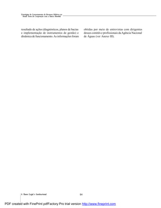 844. Bases Legal e Institucional
Estratégias de Gerenciamento de Recursos Hídricos no
Brasil: Áreas de Cooperação com o Banco Mundial
resultado de ações (diagnósticos, planos de bacias
e implementação de instrumentos de gestão) e
dinâmica de funcionamento.As informações foram
obtidas por meio de entrevistas com dirigentes
desses comitês e profissionais daAgência Nacional
de Águas (ver Anexo III).
PDF created with FinePrint pdfFactory Pro trial version http://www.fineprint.com
 