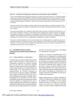 884. Bases Legal e Institucional
Estratégias de Gerenciamento de Recursos Hídricos no
Brasil: Áreas de Cooperação com o Banco Mundial
Box 4.4 - Comitê de Integração da Bacia do rio Piranhas-Açu (CIBHPA)
Único Comitê de âmbito federal localizado integralmente na região do Semi-árido nordestino, o Comitê de Integração
da Bacia do rio Piranhas-Açu (CIBHPA) foi criado pela Portaria Interministerial nº2, de 20 de dezembro de 1997.
A bacia hidrográfica do rio Piranhas-Açu localiza-se nos estados da Paraíba e do Rio Grande do Norte, ocupando
uma área de aproximadamente 44.600 km², sendo 39% de seu território distribuído no Rio Grande do Norte e 61%
na Paraíba.
Apesar de ter sido um dos primeiros comitês criados pelo Governo Federal, em meados da década de 90, o
processo de formação não se completou, principalmente, devido à falta de articulação institucional entre os estados
que o integram.
Prova dessa desarticulação, foi o episódio de elaboração de planos diretores de sub-bacias do Piranhas-Açu, nos
dois estados constituintes. A Paraíba e o Rio Grande do Norte elaboraram seus respectivos planos sem qualquer
preocupação de integração. Discrepâncias de metodologias, profundidade de análise e conteúdo dos trabalhos
impedem a utilização desses planos de forma conjunta para a bacia como um todo. Um novo trabalho está para ser
contratado com o objetivo de revisar, complementar e compatibilizar os planos já elaborados.
No processo atual de formação do Comitê, a próxima etapa será a oficialização de sua composição, que deverá
apresentar um total de 27 integrantes, sendo 3 vagas destinadas ao Governo Federal e 24 vagas a representantes
estaduais (12 de cada estado), assim distribuídas: 02 representantes do governo estadual, 02 representantes dos
municípios, 06 dos usuários e 02 da sociedade civil.
4.5. AS PERSPECTIVAS COM A
CRIAÇÃO DA AGÊNCIA NACIONAL DE
ÁGUAS
4.5.1. Antecedentes e motivações
A iniciativa para a criação da Agência Nacional de
Águas (ANA) decorreu, essencialmente, de
preocupações associadas aos impactos causados
pela seca de 1998, que reclamavam medidas
capazes de superar ações de natureza episódica e,
a partir desta perspectiva, do reconhecimento da
complexidade e das dificuldades inerentes à
implementação do Sistema Nacional de
Gerenciamento de Recursos Hídricos (SINGRH),
como resposta institucional efetiva para esse e
outros problemas nesse campo. Com efeito, após a
promulgação da Lei Nacional nº 9.433/97, não se
confirmaram as expectativas presentes (porventura,
um tanto ingênuas ou voluntariosas) de que os
comitês,apenas pelo meroadvento da Lei, surgissem
e adquirissemdinâmica como que espontaneamente,
bem como, que os estados passassem a se estruturar
para fins de concessão de outorga e arrecadação
via cobrança pelo uso da água.
Ademais, os encargos da regulamentação da Lei
Nacional não se completaram, sem embargo dos
esforços da Secretaria de Recursos Hídricos (SRH),
do Ministério do Meio Ambiente, alçada à condição
de Secretaria Executiva do Conselho Nacional de
Recursos Hídricos (CNRH), objeto do único decreto
do Executivo, publicado sobre a matéria. É certo
que houve, na época, iniciativas detidas em favor
do chamado "decretão", que reunia, em peça única,
todos os principais aspectos considerados essenciais
para conferir sustentação aos instrumentos e às
instâncias decisórias do SINGRH. Tais iniciativas,
contudo, não prosperaram.
Pode-se argumentar que a própria instalação do
CNRH teria implicado em delegação dos encargos
de regulação ao Conselho e às suas câmaras
temáticas (ver Box 4.5 e Tabela 4.3). Com efeito,
nota-se que muitas das resoluções aprovadas
cobrem, ao menos em parte, algumas das lacunas
PDF created with FinePrint pdfFactory Pro trial version http://www.fineprint.com
 