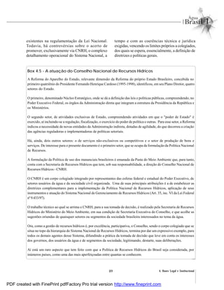 89 4. Bases Legal e Institucional
existentes na regulamentação da Lei Nacional.
Todavia, há controvérsias sobre o acerto de
promover, exclusivamente via CNRH, o complexo
detalhamento operacional do Sistema Nacional, a
tempo e com as coerências técnica e jurídica
exigidas, vencendo os limites próprios a colegiados,
dos quais se espera, essencialmente, a definição de
diretrizes e políticas gerais.
Box 4.5 - A atuação do Conselho Nacional de Recursos Hídricos
A Reforma do Aparelho do Estado, relevante dimensão da Reforma do próprio Estado Brasileiro, concebida no
primeiro quatriênio do Presidente Fernando Henrique Cardoso (1995-1998), identificou, em seu Plano Diretor, quatro
setores do Estado.
O primeiro, denominado Núcleo Estratégico, onde se dá a definição das leis e políticas públicas, compreendendo, no
Poder Executivo Federal, os órgãos da Administração direta que integram a estrutura da Presidência da República e
os Ministérios.
O segundo setor, de atividades exclusivas de Estado, compreendendo atividades em que o "poder de Estado" é
exercido, aí incluindo-se a regulação, fiscalização, o exercício do poder de política e outras. Para esse setor, a Reforma
indicou a necessidade de novas entidades da Administração indireta, dotadas de agilidade, do que decorreu a criação
das agências reguladoras e implementadoras de políticas setoriais.
Há, ainda, dois outros setores: o de serviços não-exclusivos ou competitivos e o setor de produção de bens e
serviços. De interesse para o presente documento é o primeiro setor, que se ocupa da formulação da Política Nacional
de Recursos.
A formulação da Política de uso dos mananciais brasileiros é emanada da Pasta do Meio Ambiente que, para tanto,
conta com a Secretaria de Recursos Hídricos que tem, sob sua responsabilidade, a direção do Conselho Nacional de
Recursos Hídricos - CNRH.
O CNRH é um corpo colegiado integrado por representantes das esferas federal e estadual do Poder Executivo, de
setores usuários da água e da sociedade civil organizada. Uma de suas principais atribuições é a de estabelecer as
diretrizes complementares para a implementação da Política Nacional de Recursos Hídricos, aplicação de seus
instrumentos e atuação do Sistema Nacional de Gerenciamento de Recursos Hídricos (Art. 35, inc. VI da Lei Federal
nº9.433/97).
O trabalho técnico ao qual se arrima o CNRH, para a sua tomada de decisão, é realizado pela Secretaria de Recursos
Hídricos do Ministério do Meio Ambiente, em sua condição de Secretaria Executiva do Conselho, e que acolhe as
sugestões oriundas de quaisquer setores ou segmentos da sociedade brasileira interessados no tema da água.
Ora, como a gestão de recursos hídricos é, por excelência, participativa, o Conselho, sendo o corpo colegiado que se
situa no topo da hierarquia do Sistema Nacional de Recursos Hídricos, termina por dar um expressivo exemplo, para
todos os demais agentes desse Sistema, difundindo a prática da tomada de decisão que leve em conta os interesses
dos governos, dos usuários da água e de segmentos da sociedade, legitimando, destarte, suas deliberações.
Aí está um raro aspecto que tem feito com que a Política de Recursos Hídricos do Brasil seja considerada, por
inúmeros países, como uma das mais aperfeiçoadas entre quantas se conhecem.
PDF created with FinePrint pdfFactory Pro trial version http://www.fineprint.com
 