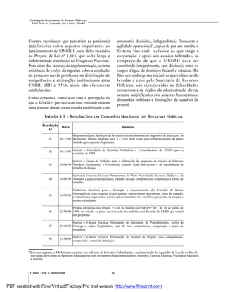 904. Bases Legal e Institucional
Estratégias de Gerenciamento de Recursos Hídricos no
Brasil: Áreas de Cooperação com o Banco Mundial
Cumpre reconhecer que persistiam (e persistem)
indefinições sobre aspectos importantes ao
funcionamento do SINGRH, parte deles inseridos
no Projeto de Lei nº 1.616, que sofre longa e
indeterminada tramitação no Congresso Nacional.
Para além das lacunas da regulamentação, a mera
existência de visões divergentes sobre a condução
do processo revela problemas na distribuição de
competências e atribuições institucionais entre
CNRH, SRH e ANA, ainda não claramente
estabelecidas.
Como consenso, contava-se com a percepção de
que o SINGRH precisava de uma entidade motora
mais potente, dotada da necessária estabilidade, com
autonomia decisória, independência financeira e
agilidade operacional9
, capaz de por em marcha o
Sistema Nacional, inclusive no que tange à
cooperação e apoio aos estados federados, na
compreensão de que o SINGRH deve ser
constituído integralmente, sem distinção entre os
corpos d'água de domínios federal e estadual. De
fato, sem embargo das iniciativas que vinhamsendo
levadas a cabo pela Secretaria de Recursos
Hídricos, são reconhecidas as dificuldades
operacionais de órgãos da administração direta,
sempre amplificadas por amarras burocráticas,
demandas políticas e limitações de quadros de
pessoal.
Tabela 4.3 - Resoluções do Conselho Nacional de Recursos Hídricos
9
Sob esse aspecto, a ANA insere-se junto aos esforços do Governo Federal para a modernização do Aparelho de Estado no Brasil,
dos quais derivaram asAgências Reguladoras hoje existentes (Telecomunicações, Petróleo, Energia Elétrica, Vigilância Sanitária
e outras).
Resolução
Nº
Data Súmula
01 05/11/98
Responsável pela definição da forma de encaminhamento de sugestões de alterações ao
Regimento Interno proposto para o CERH, bem como pelo estabelecimento do prazo
final de aprovação do Regimento.
02 05/11/98
Institui o Calendário de Reuniões Ordinárias e Extraordinárias do CNRH para o
exercício de 1999.
03 10/06/99
Institui o Grupo de Trabalho para a elaboração de propostas de criação de Câmaras
Técnicas Permanentes e Provisórias, tratando ainda dos prazos e da metodologia de
trabalho do Grupo.
04 10/06/99
Institui as Câmaras Técnicas Permanentes do Plano Nacional de Recursos Hídricos e de
Assuntos Legais e Institucionais, tratando de suas competências, composição e forma de
trabalho.
05 10/04/00
Estabelece diretrizes para a formação e funcionamento dos Comitês de Bacias
Hidrográficas, com respeito às articulações institucionais necessárias, áreas de atuação,
competências, regimentos, composição e mandatos dos membros, propostas de criação e
prazos estipulados.
06 21/06/00
Propõe alterações nos artigos 3º e 4º da Resolução/CNRH/Nº 003, de 10 de junho de
1999, em relação ao prazo de conclusão dos trabalhos e à Reunião do CERH que tratará
das propostas.
07 21/06/00
Institui a Câmara Técnica Permanente de Integração de Procedimentos, Ações de
Outorga e Ações Reguladoras, trata de suas competências, composição e prazo de
instalação.
08 21/06/00
Institui a Câmara Técnica Permanente de Análise de Projeto, suas competências,
composição e prazo de instalação.
Resolução
Nº
Data Súmula
PDF created with FinePrint pdfFactory Pro trial version http://www.fineprint.com
 
