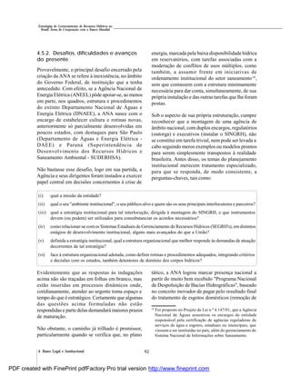 924. Bases Legal e Institucional
Estratégias de Gerenciamento de Recursos Hídricos no
Brasil: Áreas de Cooperação com o Banco Mundial
4.5.2. Desafios, dificuldades e avanços
do presente
Provavelmente, o principal desafio encerrado pela
criação da ANA se refere à inexistência, no âmbito
do Governo Federal, de instituição que a tenha
antecedido. Com efeito, se a Agência Nacional de
Energia Elétrica (ANEEL) pôde apoiar-se, ao menos
em parte, nos quadros, estrutura e procedimentos
do extinto Departamento Nacional de Águas e
Energia Elétrica (DNAEE), a ANA nasce com o
encargo de estabelecer cultura e rotinas novas,
anteriormente só parcialmente desenvolvidas em
poucos estados, com destaques para São Paulo
(Departamento de Águas e Energia Elétrica -
DAEE) e Paraná (Superintendência de
Desenvolvimento dos Recursos Hídricos e
Saneamento Ambiental - SUDERHSA).
Não bastasse esse desafio, logo em sua partida, a
Agência e seus dirigentes foram instados a exercer
papel central em decisões concernentes à crise de
energia, marcada pela baixa disponibilidade hídrica
em reservatórios, com tarefas associadas com a
moderação de conflitos de usos múltiplos, como
também, a assumir frente em iniciativas de
ordenamento institucional do setor saneamento10
,
sem que contassem com a estrutura minimamente
necessária para dar conta, simultaneamente, de sua
própria instalação e das outras tarefas que lhe foram
postas.
Sob o aspecto de sua própria estruturação, cumpre
reconhecer que a montagem de uma agência de
âmbito nacional, com duplos encargos, regulatórios
(outorga) e executivos (instalar o SINGRH), não
se constitui em tarefa trivial, nem pode ser levada a
cabo seguindo meros exemplos ou modelos prontos
para serem simplesmente transpostos à realidade
brasileira. Antes disso, os temas do planejamento
institucional merecem tratamento especializado,
para que se responda, de modo consistente, a
perguntas-chaves, tais como:
(i) qual a missão da entidade?
(ii) qual o seu "ambiente institucional", o seu público-alvo e quem são os seus principais interlocutores e parceiros?
(iii) qual a estratégia institucional para tal interlocução, dirigida à montagem do SINGRH, e que instrumentos
devem (ou podem) ser utilizados para consubstanciar os acordos necessários?
(iv) como relacionar-se comos Sistemas Estaduais de Gerenciamento de Recursos Hídricos (SEGRH's), em distintos
estágios de desenvolvimento institucional, alguns mais avançados do que a União?
(v) definida a estratégia institucional, qual a estrutura organizacional que melhor responde às demandas de atuação
decorrentes de tal estratégia?
(vi) face à estrutura organizacional adotada, como definir rotinas e procedimentos adequados, integrando critérios
e decisões com os estados, também detentores de domínio dos corpos hídricos?
10
Foi proposto no Projeto de Lei n º 4.147/01, que a Agência
Nacional de Águas assumisse os encargos de entidade
responsável pela certificação de agências reguladoras de
serviços de água e esgotos, estaduais ou municipais, que
viessem a ser instituídas no país, além do gerenciamento do
Sistema Nacional de Informações sobre Saneamento.
Evidentemente que as respostas às indagações
acima não são traçadas em folhas em branco, mas
estão inseridas em processos dinâmicos onde,
cotidianamente, atender ao urgente toma espaço e
tempo do que é estratégico. Certamente que algumas
das questões acima formuladas não estão
respondidas e parte delas demandará maiores prazos
de maturação.
Não obstante, o caminho já trilhado é promissor,
particularmente quando se verifica que, no plano
tático, a ANA logrou marcar presença nacional a
partir do muito bem recebido "Programa Nacional
de Despoluição de Bacias Hidrográficas", baseado
no conceito inovador de pagar pelo resultado final
do tratamento de esgotos domésticos (remoção de
PDF created with FinePrint pdfFactory Pro trial version http://www.fineprint.com
 