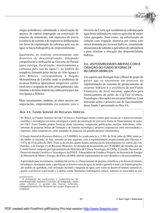 93 4. Bases Legal e Institucional
cargas poluidoras), subsidiando a amortização de
aportes de capital empregado na construção de
estações de tratamento, sob requisitos de prévia
existência de comitês e de respectivas deliberações
em favor da implantação da cobrança pelo uso da
água na bacia hidrográfica do empreendimento.
Igualmente, ao sinalizar concretamente suas
diretrizes de descentralização, delegando
competências e atribuições ao Governo do Paraná
(para outorga, fiscalização, monitoramento e
cobrança pelo uso da água)11
, no âmbito do
complexo formado pelas bacias do Alto Iguaçu e
Alto Ribeira, correspondente à Região
Metropolitana de Curitiba, onde os problemas de
recursos hídricos apresentam inequívoco caráter
local (uso e ocupação do solo, principalmente), não
obstante o domínio federal nas calhas principais dos
rios Iguaçu e Ribeira.
Mais recentemente, também, ao obter sucesso em
negociações, empreendidas em conjunto com o
Governo do Ceará, que resultaram na cobrança pela
água bruta utilizada em cultivos agrícolas de maior
valor agregado, bem como, na substituição de
culturas com irrigação intensiva por outras com
menor demanda por recursos hídricos, constituindo
mecanismos de subsídio à agricultura de subsistência
e para otimizar a alocação das disponibilidades
hídricas.
4.6. AS POSSIBILIDADES ABERTAS COM A
CRIAÇÃO DO FUNDO SETORIAL DE
RECURSOS HÍDRICOS
Um aspecto que distingue hoje o Brasil do grupo de
países que se encontram em processo de
implementação de sistemas de gerenciamento de
recursos hídricos é a existência de um Fundo
Financeiro, de nível nacional, específico para
financiamento de ações de C@T@I (Ciência,
Tecnologia e Inovação) em recursos hídricos. Uma
discussão sobre o primeiro ano de funcionamento
desse fundo é apresentada no Box 4.6.
Box 4.6: Fundo Setorial de Recursos Hídricos
No Brasil, os Fundos Setoriais de C&T (Ciência e Tecnologia) foram criados para incentivar o desenvolvimento
científico e tecnológico em áreas estratégicas a partir da construção de uma nova forma de financiamento de ações
em C&T. Esses Fundos podem financiar desde encontros, congressos, publicações, auxílios individuais, infra-
estrutura de pesquisa, bolsas de formação e de fomento tecnológico, projetos cooperativos entre universidades e
empresas, redes cooperativas, entre entidades de pesquisa, até grandes projetos estruturantes.
O Fundo Setorial de Recursos Hídricos, o CT-HIDRO, foi criado pela lei n. 9.993, de 24 de julho de 2000, tendo as
atividades se iniciado, de fato, somente no ano seguinte, com a regulamentação proporcionada pelo Decreto n.
3.874, de 19 de julho de 2001. Trata-se de um dos quatro fundos setoriais já em funcionamento (os outros são o de
Petróleo, o de Energia e o de Recursos Minerais). As decisões de investimento do CT-HIDRO são tomadas por um
Comitê Gestor composto por representantes do Ministério de Ciência Tecnologia, do CNPq - Conselho Nacional de
Desenvolvimento Científico e Tecnológico, da FINEP- Financiadora de Estudos e Projetos, da Secretaria de Energia
do Ministério de Minas e Energia, daANAe da SRH, além de representantes do setor produtivo e da área acadêmica.
A prioridade para investimento, estabelecida em lei, é o financiamento de projetos científicos e de desenvolvimento
tecnológico, destinados tanto a aperfeiçoar os diversos usos da água, de modo a garantir à atual e às futuras gerações
alto padrão de qualidade, com utilização racional e integrada da água, com vistas ao desenvolvimento sustentável,
quanto a promover a prevenção e a defesa contra fenômenos hidrológicos críticos, naturais ou associados ao uso
11
A delegação de atribuições e competências foi
consubstanciada mediante Convênio de Integração, tendo
como objetivo a gestão das bacias referidas,
independentemente dos domínios dos corpos d’água que as
compõem.
PDF created with FinePrint pdfFactory Pro trial version http://www.fineprint.com
 