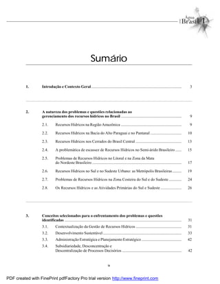 ix
Sumário
1. Introdução e Contexto Geral........................................................................................... 3
2. A natureza dos problemas e questões relacionadas ao
gerenciamento dos recursos hídricos no Brasil ............................................................. 9
2.1. Recursos Hídricos na Região Amazônica ............................................................. 9
2.2. Recursos Hídricos na Bacia do Alto Paraguai e no Pantanal ............................... 10
2.3. Recursos Hídricos nos Cerrados do Brasil Central .............................................. 13
2.4. A problemática de escassez de Recursos Hídricos no Semi-árido Brasileiro ...... 15
2.5. Problemas de Recursos Hídricos no Litoral e na Zona da Mata
do Nordeste Brasileiro .......................................................................................... 17
2.6. Recursos Hídricos no Sul e no Sudeste Urbano: as Metrópolis Brasileiras......... 19
2.7. Problemas de Recursos Hídricos na Zona Costeira do Sul e do Sudeste............. 24
2.8. Os Recursos Hídricos e as Atividades Primárias do Sul e Sudeste ..................... 26
3. Conceitos selecionados para o enfrentamento dos problemas e questões
identificadas ...................................................................................................................... 31
3.1. Contextualização da Gestão de Recursos Hídricos .............................................. 31
3.2. Desenvolvimento Sustentável ............................................................................... 33
3.3. Administração Estratégica e Planejamento Estratégico ........................................ 42
3.4. Subsidiariedade, Desconcentração e
Descentralização de Processos Decisórios ............................................................ 42
PDF created with FinePrint pdfFactory Pro trial version http://www.fineprint.com
 