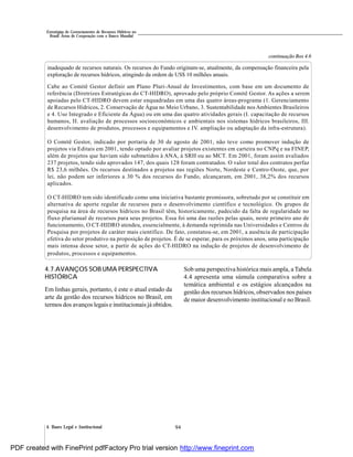944. Bases Legal e Institucional
Estratégias de Gerenciamento de Recursos Hídricos no
Brasil: Áreas de Cooperação com o Banco Mundial
inadequado de recursos naturais. Os recursos do Fundo originam-se, atualmente, da compensação financeira pela
exploração de recursos hídricos, atingindo da ordem de US$ 10 milhões anuais.
Cabe ao Comitê Gestor definir um Plano Pluri-Anual de Investimentos, com base em um documento de
referência (Diretrizes Estratégicas do CT-HIDRO), aprovado pelo próprio Comitê Gestor. As ações a serem
apoiadas pelo CT-HIDRO devem estar enquadradas em uma das quatro áreas-programa (1. Gerenciamento
de Recursos Hídricos, 2. Conservação de Água no Meio Urbano, 3. Sustentabilidade nos Ambientes Brasileiros
e 4. Uso Integrado e Eficiente da Água) ou em uma das quatro atividades gerais (I. capacitação de recursos
humanos, II. avaliação de processos socioeconômicos e ambientais nos sistemas hídricos brasileiros, III.
desenvolvimento de produtos, processos e equipamentos e IV. ampliação ou adaptação da infra-estrutura).
O Comitê Gestor, indicado por portaria de 30 de agosto de 2001, não teve como promover indução de
projetos via Editais em 2001, tendo optado por avaliar projetos existentes em carteira no CNPq e na FINEP,
além de projetos que haviam sido submetidos à ANA, à SRH ou ao MCT. Em 2001, foram assim avaliados
237 projetos, tendo sido aprovados 147, dos quais 128 foram contratados. O valor total dos contratos perfaz
R$ 23,6 milhões. Os recursos destinados a projetos nas regiões Norte, Nordeste e Centro-Oeste, que, por
lei, não podem ser inferiores a 30 % dos recursos do Fundo, alcançaram, em 2001, 38,2% dos recursos
aplicados.
O CT-HIDRO tem sido identificado como uma iniciativa bastante promissora, sobretudo por se constituir em
alternativa de aporte regular de recursos para o desenvolvimento científico e tecnológico. Os grupos de
pesquisa na área de recursos hídricos no Brasil têm, historicamente, padecido da falta de regularidade no
fluxo plurianual de recursos para seus projetos. Essa foi uma das razões pelas quais, neste primeiro ano de
funcionamento, O CT-HIDRO atendeu, essencialmente, à demanda reprimida nas Universidades e Centros de
Pesquisa por projetos de caráter mais científico. De fato, constatou-se, em 2001, a ausência de participação
efetiva do setor produtivo na proposição de projetos. É de se esperar, para os próximos anos, uma participação
mais intensa desse setor, a partir de ações do CT-HIDRO na indução de projetos de desenvolvimento de
produtos, processos e equipamentos.
continuação Box 4.6
4.7.AVANÇOS SOB UMA PERSPECTIVA
HISTÓRICA
Em linhas gerais, portanto, é este o atual estado da
arte da gestão dos recursos hídricos no Brasil, em
termos dos avanços legais e institucionais já obtidos.
Sob uma perspectiva histórica mais ampla, a Tabela
4.4 apresenta uma súmula comparativa sobre a
temática ambiental e os estágios alcançados na
gestão dos recursos hídricos, observados nos países
de maior desenvolvimento institucional e no Brasil.
PDF created with FinePrint pdfFactory Pro trial version http://www.fineprint.com
 