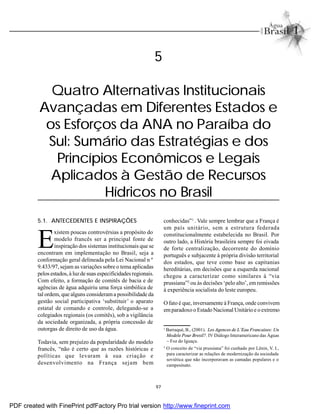 97
5.1. ANTECEDENTES E INSPIRAÇÕES
E
xistem poucas controvérsias a propósito do
modelo francês ser a principal fonte de
inspiração dos sistemas institucionais que se
encontram em implementação no Brasil, seja a
conformação geral delineada pela Lei Nacional n º
9.433/97, sejam as variações sobre o tema aplicadas
pelos estados, à luzde suas especificidadesregionais.
Com efeito, a formação de comitês de bacia e de
agências de água adquiriu uma força simbólica de
tal ordem, que alguns considerama possibilidade da
gestão social participativa ‘substituir’ o aparato
estatal de comando e controle, delegando-se a
colegiados regionais (os comitês), sob a vigilância
da sociedade organizada, a própria concessão de
outorgas de direito de uso da água.
Todavia, sem prejuízo da popularidade do modelo
francês, “não é certo que as razões históricas e
políticas que levaram à sua criação e
desenvolvimento na França sejam bem
5
Quatro Alternativas Institucionais
Avançadas em Diferentes Estados e
os Esforços da ANA no Paraíba do
Sul: Sumário das Estratégias e dos
Princípios Econômicos e Legais
Aplicados à Gestão de Recursos
Hídricos no Brasil
1
Barraqué, B., (2001). Les Agences de L’Eau Francaises: Un
Modele Pour Bresil?. IV Diálogo Interamericano das Águas
– Foz do Iguaçu.
2
O conceito de “via prussiana” foi cunhado por Lênin, V. I.,
para caracterizar as relações de modernização da sociedade
soviética que não incorporavam as camadas populares e o
campesinato.
conhecidas”1
. Vale sempre lembrar que a França é
um país unitário, sem a estrutura federada
constitucionalmente estabelecida no Brasil. Por
outro lado, a História brasileira sempre foi eivada
de forte centralização, decorrente do domínio
português e subjacente à própria divisão territorial
dos estados, que teve como base as capitanias
hereditárias, em decisões que a esquerda nacional
chegou a caracterizar como similares à “via
prussiana”2
ou às decisões ‘pelo alto’, emremissões
à experiência socialista do leste europeu.
O fato é que, inversamente à França, onde convivem
emparadoxo o Estado Nacional Unitárioe o extremo
PDF created with FinePrint pdfFactory Pro trial version http://www.fineprint.com
 