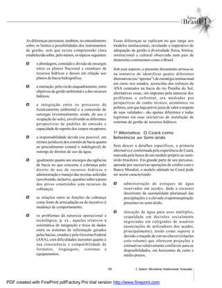99 5. Quatro Alternativas Institucionais Avançadas
As diferenças persistem, também, no entendimento
sobre os limites e possibilidades dos instrumentos
de gestão, sem que exista compreensão clara
estabelecida sobre, pelo menos, os tópicos seguintes:
Ø a abordagem, conteúdo e divisão de encargos
entre os planos Nacional e estaduais de
recursos hídricos e desses em relação aos
planos de bacia hidrográfica;
Ø a interação, pela via do enquadramento, entre
objetivos da gestão ambiental e a dos recursos
hídricos;
Ø a integração entre os processos de
licenciamento ambiental e a concessão de
outorgas (eventualmente, ainda, de uso e
ocupação do solo), envolvendo as diferentes
perspectivas de padrões de emissão e
capacidade de suporte dos corpos receptores;
Ø a responsabilidade devida (ou possível, em
termos jurídicos) dos comitês de bacia quanto
ao procedimento (estatal e indelegável) de
outorga de direitos de uso da água;
Ø igualmente quanto aos encargos das agências
de bacia no que concerne à cobrança pelo
direito de uso de recursos hídricos e
administração e manejo das receitas auferidas
(envolvendo,inclusive,questões sobreaposse
dos ativos construídos com recursos da
cobrança);
Ø as relações entre as funções da cobrança
como fonte de arrecadação ou de incentivo à
mudança de comportamento;
Ø os problemas de natureza operacional e
tecnológica, p. ex., aqueles relativos à
sistemática de integração e troca de dados
entre os sistemas de informação gerados
pelas bacias, estados e pelo Governo Federal
(ANA), com dificuldades inerentes quanto à
sua consistência e compatibilidade de
formatos, linguagens, sistemas e
equipamentos.
Essas diferenças se replicam no que tange aos
modelos institucionais, revelando o imperativo de
adequação da gestão à diversidade física, biótica,
institucional e cultural observada num país de
dimensões continentais como o Brasil.
Sob esse aspecto, o presente documento arrisca-se
na tentativa de identificar quatro diferentes
alternativas (ou “apostas”) de estratégia institucional
em curso nos estados, acrescidas dos esforços da
ANA centrados na bacia do rio Paraíba do Sul,
alternativas essas, ora impostas pela natureza dos
problemas a enfrentar, ora mediadas por
perspectivas de cunho técnico, econômico ou
político, semque haja prévio juízo de valor a respeito
de suas validades:- são apenas diferentes e todas
legítimas em suas iniciativas de instalação de
sistemas de gestão de recursos hídricos.
1ª Alternativa: O Ceará como
Referência ao Semi-árido
Sem descer a detalhes específicos, a primeira
alternativa é conformada pela experiência do Ceará,
marcada pela busca de um modelo próprio ao semi-
árido brasileiro. Em grande parte de seu percurso,
apoiado por sucessivas operações de crédito com o
Banco Mundial, o modelo adotado no Ceará pode
ser assim caracterizado:
Ø administração de estoques de água
reservados em açudes, dada a escassez
decorrente da sazonalidade plurianual das
precipitações e a elevada evapotranspiração
presentes no semi-árido;
Ø alocação de água para usos múltiplos,
respaldada em decisões socialmente
negociadas em colegiados de usuários
(associações de utilizadores dos açudes,
principalmente), tendo como suporte à
decisão o traçado de curvas-chaves (relações
cota-volume) que oferecem projeções e
estimativas relativamente confiáveis para as
disponibilidades, em horizontes de curto e
médio prazos;
PDF created with FinePrint pdfFactory Pro trial version http://www.fineprint.com
 