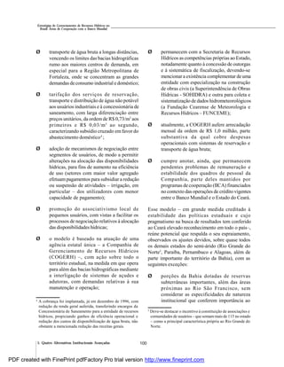 100
Estratégias de Gerenciamento de Recursos Hídricos no
Brasil: Áreas de Cooperação com o Banco Mundial
5. Quatro Alternativas Institucionais Avançadas
Ø transporte de água bruta a longas distâncias,
vencendo os limites das bacias hidrográficas
rumo aos maiores centros de demanda, em
especial para a Região Metropolitana de
Fortaleza, onde se concentram as grandes
demandas de consumo industrial e doméstico;
Ø tarifação dos serviços de reservação,
transporte e distribuição de água não potável
aos usuários industriais e à concessionária de
saneamento, com larga diferenciação entre
preços unitários, da ordem de R$ 0,73/m3
aos
primeiros e R$ 0,03/m3
ao segundo,
caracterizando subsídio cruzado em favor do
abastecimento doméstico4
;
Ø adoção de mecanismos de negociação entre
segmentos de usuários, de modo a permitir
alterações na alocação das disponibilidades
hídricas, para fins de aumento na eficiência
de uso (setores com maior valor agregado
efetuampagamentos para subsidiar a redução
ou suspensão de atividades – irrigação, em
particular – dos utilizadores com menor
capacidade de pagamento);
Ø promoção do associativismo local de
pequenos usuários, com vistas a facilitar os
processos de negociação relativos à alocação
das disponibilidades hídricas;
Ø o modelo é baseado na atuação de uma
agência estatal única – a Companhia de
Gerenciamento de Recursos Hídricos
(COGERH) –, com ação sobre todo o
território estadual, na medida em que opera
para além das bacias hidrográficas mediante
a interligação de sistemas de açudes e
adutoras, com demandas relativas à sua
manutenção e operação;
Ø permanecem com a Secretaria de Recursos
Hídricos as competências próprias ao Estado,
notadamente quanto à concessão de outorgas
e à sistemática de fiscalização, devendo-se
mencionar a existência complementar de uma
entidade com especialização na construção
de obras civis (a Superintendência de Obras
Hídricas - SOHIDRA) e outra para coleta e
sistematização de dados hidrometeorológicos
(a Fundação Cearense de Meteorologia e
Recursos Hídricos – FUNCEME);
Ø atualmente, a COGERH aufere arrecadação
mensal da ordem de R$ 1,0 milhão, parte
substantiva da qual cobre despesas
operacionais com sistemas de reservação e
transporte de água bruta;
Ø cumpre anotar, ainda, que permanecem
pendentes problemas de remuneração e
estabilidade dos quadros de pessoal da
Companhia, parte deles mantidos por
programas de cooperação (IICA) financiados
no contexto das operações de crédito vigentes
entre o Banco Mundial e o Estado do Ceará.
Esse modelo – em grande medida creditado à
estabilidade das políticas estaduais e cujo
pragmatismo na busca de resultados tem conferido
ao Ceará elevado reconhecimento em todo o país–,
reúne potencial que respalda o seu espraiamento,
observados os ajustes devidos, sobre quase todos
os demais estados do semi-árido (Rio Grande do
Norte5
, Paraíba, Pernambuco e Alagoas, além de
parte importante do território da Bahia), com as
seguintes exceções:
Ø porções da Bahia dotadas de reservas
subterrâneas importantes, além das áreas
próximas ao Rio São Francisco, sem
considerar as especificidades de natureza
institucional que conferem importância ao4
A cobrança foi implantada, já em dezembro de 1996, com
redução da renda geral auferida, transferindo encargos da
Concessionária de Saneamento para a entidade de recursos
hídricos, propiciando ganhos de eficiência operacional e
redução dos custos de disponibilização de água bruta, não
obstante a mencionada redução das receitas gerais.
5
Deve-se destacar o incentivo à constituição de associações e
comunidades de usuários – que somam mais de 115 no estado
– como a principal característica própria ao Rio Grande do
Norte.
PDF created with FinePrint pdfFactory Pro trial version http://www.fineprint.com
 