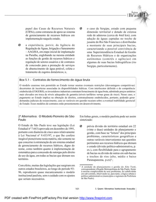 101 5. Quatro Alternativas Institucionais Avançadas
papel das Casas de Recursos Naturais
(CRNs), como estruturas de apoio ao sistema
de gerenciamento de recursos hídricos em
implementação naquele estado;
Ø a experiência, porvir, da Agência de
Regulação de Águas, Irrigação e Saneamento
– AAGISA, em etapa inicial de implantação
na Paraíba, englobando na mesma entidade
as funções de gestão de recursos hídricos e
regulação de setores usuários e de contratos
de concessão para a prestação de serviços
de abastecimento de água potável, coleta e
tratamento de esgotos domésticos; e,
Ø o caso de Sergipe, estado com pequena
dimensão territorial e dotado de extensa
rede de adutoras (cerca de 4mil km), com
adução de águas captadas no trecho de
jusante do Rio São Francisco e distribuídas
a montante de suas principais bacias,
caracterizando a possível convivência de
uma Superintendência Estadual de Gestão
de Recursos Hídricos e de organizações
autônomas (comitês e agências) em
algumas de suas bacias hidrográficas (rio
Sergipe, particularmente).
Box 5.1 - Contratos de fornecimento de água bruta
O modelo cearense tem permitido ao Estado tornar neutras eventuais restrições (desvantagens competitivas)
decorrentes de incertezas associadas às disponibilidades hídricas. Com interlocutor definido e de competência
estabelecida (COGERH), os investidores industriais contratamfornecimento de água bruta, admitindo preços unitários
mais elevados em troca de níveis adequados de garantia (níveis tarifários versus graus de risco). Nesse caso, o
pagamento ao Estado implica na obtenção de direitos, contratualmente estabelecidos, portanto, podendo gerar
demandas judiciais de ressarcimento, caso as variáveis em questão recaiam sobre a eventual inabilidade gerencial
do Estado. Esses modelos de contratos estão presentemente em desenvolvimento.
2ª Alternativa: O Modelo Pioneiro de São
Paulo
O Estado de São Paulo teve sua legislação (Lei
Estadual nº 7.663) aprovada em dezembro de 1991,
portanto com dianteira de cinco anos relativamente
à Lei Nacional nº 9.433/97, o que lhe confere
inegável pioneirismo nesta matéria, não somente no
que concerne à estruturação de um sistema estadual
de gerenciamento de recursos hídricos, digno do
nome, como também quanto à implementação de
sistemática para a concessão de outorgas pelo direito
de uso da água, em todas as bacias que drenam seu
território.
Comefeito, muitas das legislações que surgiram em
outros estados brasileiros, ao longo do período 93-
96, reproduzem quase mecanicamente o modelo
institucional paulista, sem o cuidado com os ajustes
que seriam necessários.
Em linhas gerais, o modelo paulista pode ser assim
sintetizado:
Ø prévia divisão do território estadual em 22
(vinte e duas) unidades de planejamento e
gestão, com base na “leitura” dos principais
problemas, características geográficas e
outras variáveis intervenientes nas questões
pertinentes aos recursos hídricos que drenam
o estado (divisão político-administrativa, p.
ex.), com flexibilidade para o agrupamento
de bacias ou divisão de outras em sub-bacias
e trechos de rios (alto, médio e baixo
Paranapanema, p.ex)6
;
6
A unidade de planejamento e gestão do Alto Tietê,
correspondente à Região Metropolitana de São Paulo, frente
à enorme complexidade de seus problemas, foi subdividida
em sub-comitês, observando-se, para tanto, a lógica urbana e
político-administrativa (municípios e regionais da Prefeitura
de São Paulo).
PDF created with FinePrint pdfFactory Pro trial version http://www.fineprint.com
 