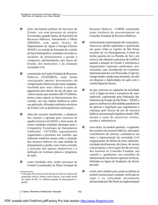 102
Estratégias de Gerenciamento de Recursos Hídricos no
Brasil: Áreas de Cooperação com o Banco Mundial
5. Quatro Alternativas Institucionais Avançadas
Ø forte movimento político do Governo do
Estado, ora com presença do próprio
Governador, quando menos, do Secretário de
Recursos Hídricos, Saneamento e Obras
(SRHSO), com apoio técnico do
Departamento de Águas e Energia Elétrica
(DAEE), no sentido da formação de comitês
de bacia hidrográfica, instalados em todas as
unidades de planejamento e gestão e
compostos, paritariamente, por terços do
Estado, dos municípios e da chamada
sociedade civil;
Ø constituição do Fundo Estadual de Recursos
Hídricos (FEHIDRO), onde foram
consignados aportes provenientes da
compensação financeira por áreas alagadas,
recolhida pelo setor elétrico à conta de
pagamento pelo direito de uso da água, em
valores anuais que montam a R$ 35 milhões,
postos como suporte ao funcionamento dos
comitês, em cujo âmbito delibera-se sobre
sua aplicação, efetuadas mediante convênios
do Estado com as prefeituras municipais7
;
Ø além dos recursos transferidos, a dinâmica
dos comitês é apoiada pelo concurso de
quadros técnicos do DAEE e, bem assim, de
outras entidades estaduais (destaque para a
Companhia Tecnologia de Saneamento
Ambiental - CETESB), regionalmente
organizados e presentes nos comitês, que
elaboram relatórios anuais sobre a situação
dos recursos hídricos em cada unidade de
planejamento e gestão, com vistas a orientar
a alocação dos aportes disponíveis e a
definição de eventuais planos e programas
de ação;
Ø essas entidades têm, ainda, presença no
Comitê Coordenador do Plano Estadual de
Recursos Hídricos - CORHI, constituído
como instância de assessoramento ao
Conselho Estadual de Recursos Hídricos;
Ø relativamente à participação dos municípios,
observa-se adesão importante e qualificada
em quase todas as regiões de São Paulo
(comitês do rio Paranapanema, Comitê do
trecho paulista do rio Paraíba do Sul e em
outros), não obstante a presença de conflitos
quando a atuação do Estado é sobreposta a
organizações regionais autônomas, pré-
existentes, caso reconhecido do Consórcio
Intermunicipal dos rios Piracicaba e Capivari,
alongo tempoe ainda nesse momento,envolto
em disputas e duplicidades de ação com o
comitê daquelas bacias;
Ø no que concerne ao segmento da sociedade
civil, é digna de nota a resistência do setor
industrial, capitaneado pela Federação das
Indústrias do Estado de São Paulo – FIESP, a
quemse atribuemàs dificuldades ponderáveis
de aprovar a legislação que regulamenta a
cobrança pelo direito de uso de recursos
hídricos,emtramitaçãolegislativadesde1998,
mesmo à custa de sucessivas versões,
acordos e substitutivos;
Ø com efeito, no modelo paulista, o segmento
dos usuários de recursos hídricos, principais
contribuintes do sistema, confunde-se em
meio à representação da sociedade civil
(organizações de defesa do meio ambiente,
entidades profissionais, de classe, de ensino
e de pesquisa), com as quais divide um terço
dos assentos no Conselho Estadual, nos
comitês e, igualmente, nos conselhos de
administração das futuras agências de bacia,
definidas na figura de fundações de direito
privado;
Ø assim, salvo melhor juízo, pode-se debitar ao
modelo institucional a redução verificada no
vigor e na velocidade inicialmente
demonstrada por São Paulonaimplementação
7
A alocação dos recursos entre bacias tem base em critérios de
população relativa, dentre outros fatores, com média anual
da ordem de R$ 1,6 milhões/unidade de planejamento e
gestão.
PDF created with FinePrint pdfFactory Pro trial version http://www.fineprint.com
 