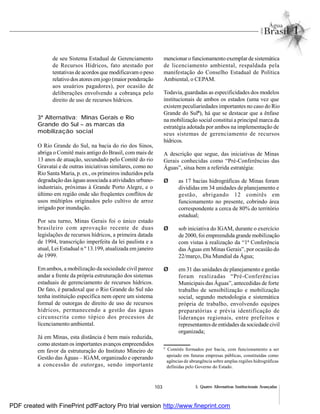 103 5. Quatro Alternativas Institucionais Avançadas
de seu Sistema Estadual de Gerenciamento
de Recursos Hídricos, fato atestado por
tentativas de acordos que modificavam o peso
relativo dos atoresemjogo (maior ponderação
aos usuários pagadores), por ocasião de
deliberações envolvendo a cobrança pelo
direito de uso de recursos hídricos.
3ª Alternativa: Minas Gerais e Rio
Grande do Sul – as marcas da
mobilização social
O Rio Grande do Sul, na bacia do rio dos Sinos,
abriga o Comitê mais antigo do Brasil, com mais de
13 anos de atuação, secundado pelo Comitê do rio
Gravataí e de outras iniciativas similares, como no
Rio Santa Maria, p. ex., os primeiros induzidos pela
degradação das águas associada a atividades urbano-
industriais, próximas à Grande Porto Alegre, e o
último em região onde são freqüentes conflitos de
usos múltiplos originados pelo cultivo de arroz
irrigado por inundação.
Por seu turno, Minas Gerais foi o único estado
brasileiro com aprovação recente de duas
legislações de recursos hídricos, a primeira datada
de 1994, transcrição imperfeita da lei paulista e a
atual, Lei Estadual n º 13.199, atualizada em janeiro
de 1999.
Em ambos, a mobilização da sociedade civil parece
andar a frente da própria estruturação dos sistemas
estaduais de gerenciamento de recursos hídricos.
De fato, é paradoxal que o Rio Grande do Sul não
tenha instituição específica nem opere um sistema
formal de outorgas de direito de uso de recursos
hídricos, permanecendo a gestão das águas
circunscrita como tópico dos processos de
licenciamento ambiental.
Já em Minas, esta distância é bem mais reduzida,
como atestamos importantes avanços empreendidos
em favor da estruturação do Instituto Mineiro de
Gestão das Águas – IGAM, organizado e operando
a concessão de outorgas, sendo importante
mencionar o funcionamento exemplar de sistemática
de licenciamento ambiental, respaldada pela
manifestação do Conselho Estadual de Política
Ambiental, o CEPAM.
Todavia, guardadas as especificidades dos modelos
institucionais de ambos os estados (uma vez que
existem peculiariedades importantes no caso do Rio
Grande do Sul8
), há que se destacar que a ênfase
na mobilização social constitui a principal marca da
estratégia adotada por ambos na implementação de
seus sistemas de gerenciamento de recursos
hídricos.
A descrição que segue, das iniciativas de Minas
Gerais conhecidas como “Pré-Conferências das
Águas”, situa bem a referida estratégia:
Ø as 17 bacias hidrográficas de Minas foram
divididas em 34 unidades de planejamento e
gestão, abrigando 12 comitês em
funcionamento no presente, cobrindo área
correspondente a cerca de 80% do território
estadual;
Ø sob iniciativa do IGAM, durante o exercício
de 2000, foi empreendida grande mobilização
com vistas à realização da “1ª Conferência
das Águas em Minas Gerais”, por ocasião do
22/março, Dia Mundial da Água;
Ø em 31 das unidades de planejamento e gestão
foram realizadas “Pré-Conferências
Municipais das Águas”, antecedidas de forte
trabalho de sensibilização e mobilização
social, segundo metodologia e sistemática
própria de trabalho, envolvendo equipes
preparatórias e prévia identificação de
lideranças regionais, entre prefeitos e
representantes de entidades da sociedade civil
organizada;
8
Comitês formados por bacia, com funcionamento a ser
apoiado em futuras empresas públicas, constituídas como
agências de abrangência sobre amplas regiões hidrográficas
definidas pelo Governo do Estado.
PDF created with FinePrint pdfFactory Pro trial version http://www.fineprint.com
 