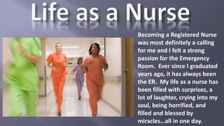 Becoming a Registered Nurse
was most definitely a calling
for me and I felt a strong
passion for the Emergency
Room. Ever since I graduated
years ago, it has always been
the ER. My life as a nurse has
been filled with surprises, a
lot of laughter, crying into my
soul, being horrified, and
filled and blessed by
miracles…all in one day.
 