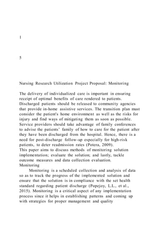 1
5
Nursing Research Utilization Project Proposal: Monitoring
The delivery of individualized care is important in ensuring
receipt of optimal benefits of care rendered to patients.
Discharged patients should be released to community agencies
that provide in-home assistive services. The transition plan must
consider the patient's home environment as well as the risks for
injury and find ways of mitigating them as soon as possible.
Service providers should take advantage of family conferences
to advise the patients’ family of how to care for the patient after
they have been discharged from the hospital. Hence, there is a
need for post-discharge follow-up especially for high-risk
patients, to deter readmission rates (Potera, 2009).
This paper aims to discuss methods of monitoring solution
implementation; evaluate the solution; and lastly, tackle
outcome measures and data collection evaluation.
Monitoring
Monitoring is a scheduled collection and analysis of data
so as to track the progress of the implemented solution and
ensure that the solution is in compliance with the set health
standard regarding patient discharge (Popejoy, L.L., et al.,
2015). Monitoring is a critical aspect of any implementation
process since it helps in establishing patterns and coming up
with strategies for proper management and quality
 