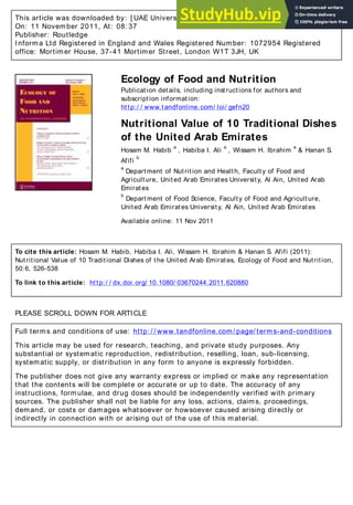 This article was downloaded by: [ UAE University] , [ Hosam M. Habib]
On: 11 November 2011, At: 08: 37
Publisher: Routledge
Informa Ltd Registered in England and Wales Registered Number: 1072954 Registered
office: Mortimer House, 37-41 Mortimer Street, London W1T 3JH, UK
Ecology of Food and Nutrition
Publication details, including instructions for authors and
subscription information:
http:/ / www.tandfonline.com/ loi/ gefn20
Nutritional Value of 10 Traditional Dishes
of the United Arab Emirates
Hosam M. Habib
a
, Habiba I. Ali
a
, Wissam H. Ibrahim
a
& Hanan S.
Afifi
b
a
Department of Nutrition and Health, Faculty of Food and
Agriculture, United Arab Emirates University, Al Ain, United Arab
Emirates
b
Department of Food Science, Faculty of Food and Agriculture,
United Arab Emirates University, Al Ain, United Arab Emirates
Available online: 11 Nov 2011
To cite this article: Hosam M. Habib, Habiba I. Ali, Wissam H. Ibrahim & Hanan S. Afifi (2011):
Nutritional Value of 10 Traditional Dishes of the United Arab Emirates, Ecology of Food and Nutrition,
50:6, 526-538
To link to this article: http:/ / dx.doi.org/ 10.1080/ 03670244.2011.620880
PLEASE SCROLL DOWN FOR ARTICLE
Full terms and conditions of use: http: / / www.tandfonline.com/ page/ terms-and-conditions
This article may be used for research, teaching, and private study purposes. Any
substantial or systematic reproduction, redistribution, reselling, loan, sub-licensing,
systematic supply, or distribution in any form to anyone is expressly forbidden.
The publisher does not give any warranty express or implied or make any representation
that the contents will be complete or accurate or up to date. The accuracy of any
instructions, formulae, and drug doses should be independently verified with primary
sources. The publisher shall not be liable for any loss, actions, claims, proceedings,
demand, or costs or damages whatsoever or howsoever caused arising directly or
indirectly in connection with or arising out of the use of this material.
 