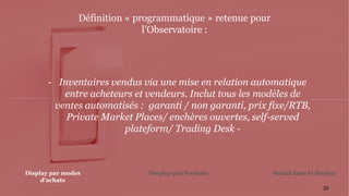 22
- Inventaires vendus via une mise en relation automatique
entre acheteurs et vendeurs. Inclut tous les modèles de
ventes automatisés : garanti / non garanti, prix fixe/RTB,
Private Market Places/ enchères ouvertes, self-served
plateform/ Trading Desk -
Définition « programmatique » retenue pour
l’Observatoire :
Display par formatsDisplay par modes
d’achats
Social dans le display
 