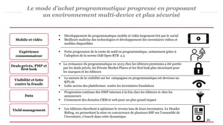Le mode d’achat programmatique progresse en proposant
un environnement multi-device et plus sécurisé
Mobile et vidéo
 Développement du programmatique mobile et vidéo largement tiré par le social
 Meilleure maîtrise des technologies et développement des inventaires vidéos et
mobiles disponibles
Expérience
consommateur
 Forte progression de la vente de natif en programmatique, notamment grâce à
l’adoption de la norme IAB Open RTB 2.3
 La croissance du programmatique en 2015 chez les éditeurs premiums a été portée
par les deals privés, les Private Market Places et les first look plus sécurisant pour
les marques et les éditeurs
Visibilité et lutte
contre la fraude
 La mesure de la visibilité sur les campagnes en programmatique est devenue un
KPI clé
 Lutte accrue des plateformes contre les inventaires frauduleux
Yield management  Les éditeurs cherchent à optimiser le revenu issu de leurs inventaires. Le Header
Biding, en permettant la mise en concurrence de plusieurs SSP sur l’ensemble de
l’inventaire, s’inscrit dans cette dynamique.
Data
 Progression continue des DMP internes à la fois chez les éditeurs et chez les
annonceurs
 Croisement des données CRM et web pour un plus grand impact
Deals privés, PMP et
first look
24
 