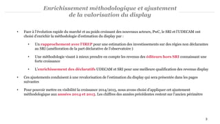 Enrichissement méthodologique et ajustement
de la valorisation du display
• Face à l’évolution rapide du marché et au poids croissant des nouveaux acteurs, PwC, le SRI et l’UDECAM ont
choisi d’enrichir la méthodologie d’estimation du display par :
• Un rapprochement avec l'IREP pour une estimation des investissements sur des régies non déclarantes
au SRI (amélioration de la part déclarative de l’observatoire )
• Une méthodologie visant à mieux prendre en compte les revenus des éditeurs hors SRI connaissant une
forte croissance
• L’enrichissement des déclaratifs UDECAM et SRI pour une meilleure qualification des revenus display
• Ces ajustements conduisent à une revalorisation de l’estimation du display qui sera présentée dans les pages
suivantes
• Pour pouvoir mettre en visibilité la croissance 2014/2015, nous avons choisi d’appliquer cet ajustement
méthodologique aux années 2014 et 2015. Les chiffres des années précédentes restent sur l’ancien périmètre
3
 