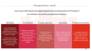 Perspectives 2016
Les investissements
mobiles devraient se
rapprocher des usages,
portés notamment par le
social et la vidéo.
La lutte des grandes
plateformes pour gagner
des parts de marché
mobile devrait accélérer
ce mouvement
L'intégration croissante
de la mesure de la
visibilité et des enjeux de
brand safety vont
continuer à renforcer le
mouvement de
premiumisation du
display
Le cross-device va
continuer à se
développer. Certains
freins techniques du
tracking pourraient être
levés en 2016
Face aux adblockers les
acteurs vont continuer à
renforcer la qualité des
inventaires et le
développement des
formats natifs
Le programmatique
pourrait représenter plus
de la moitié du total
display en 2016. Le
mobile et la vidéo vont
soutenir cette croissance
35
Mobile Visibilité QualitéCross-device Programmatique
2016, sera-t-elle l’année où le digital dépassera les investissements en TV linéaire ?
La croissance sera portée par plusieurs tendances :
 