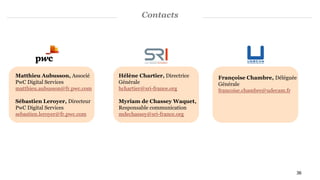 Contacts
Matthieu Aubusson, Associé
PwC Digital Services
matthieu.aubusson@fr.pwc.com
Sébastien Leroyer, Directeur
PwC Digital Services
sebastien.leroyer@fr.pwc.com
Françoise Chambre, Déléguée
Générale
francoise.chambre@udecam.fr
Hélène Chartier, Directrice
Générale
hchartier@sri-france.org
Myriam de Chassey Waquet,
Responsable communication
mdechassey@sri-france.org
36
 