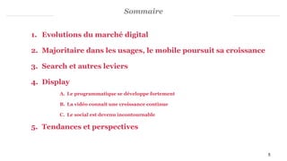 Sommaire
1. Evolutions du marché digital
2. Majoritaire dans les usages, le mobile poursuit sa croissance
3. Search et autres leviers
4. Display
A. Le programmatique se développe fortement
B. La vidéo connaît une croissance continue
C. Le social est devenu incontournable
5. Tendances et perspectives
5
 