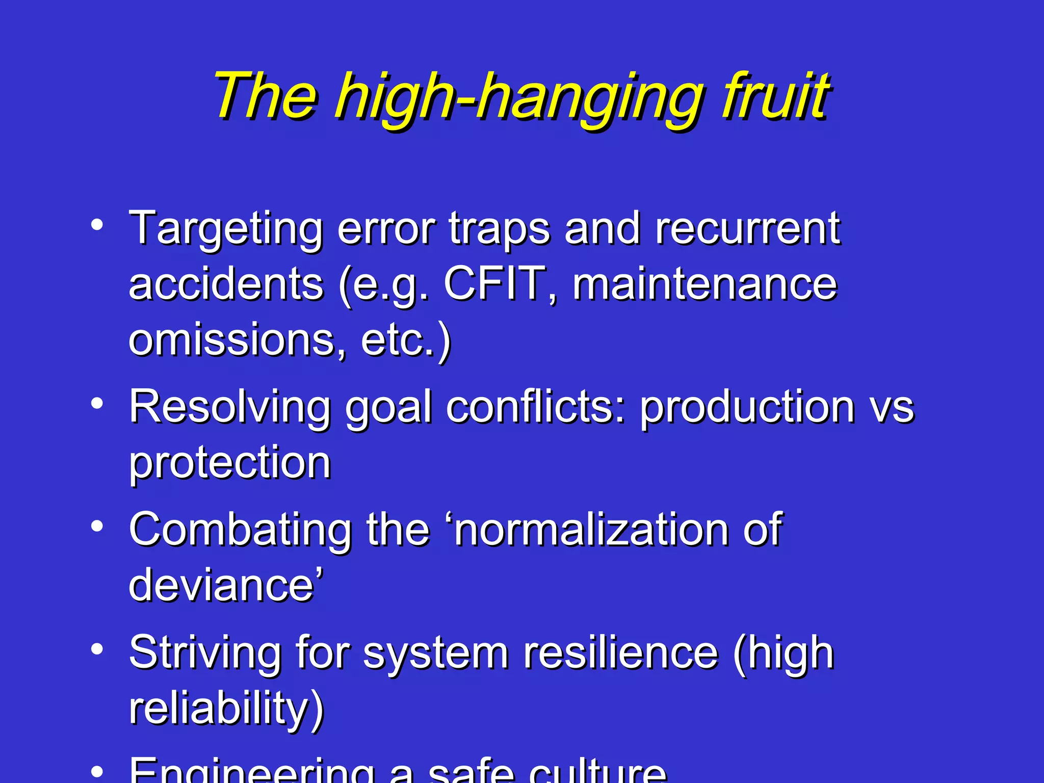 The high-hanging fruit
• Targeting error traps and recurrent
  accidents (e.g. CFIT, maintenance
  omissions, etc.)
• Resolving goal conflicts: production vs
  protection
• Combating the ‘normalization of
  deviance’
• Striving for system resilience (high
  reliability)
 