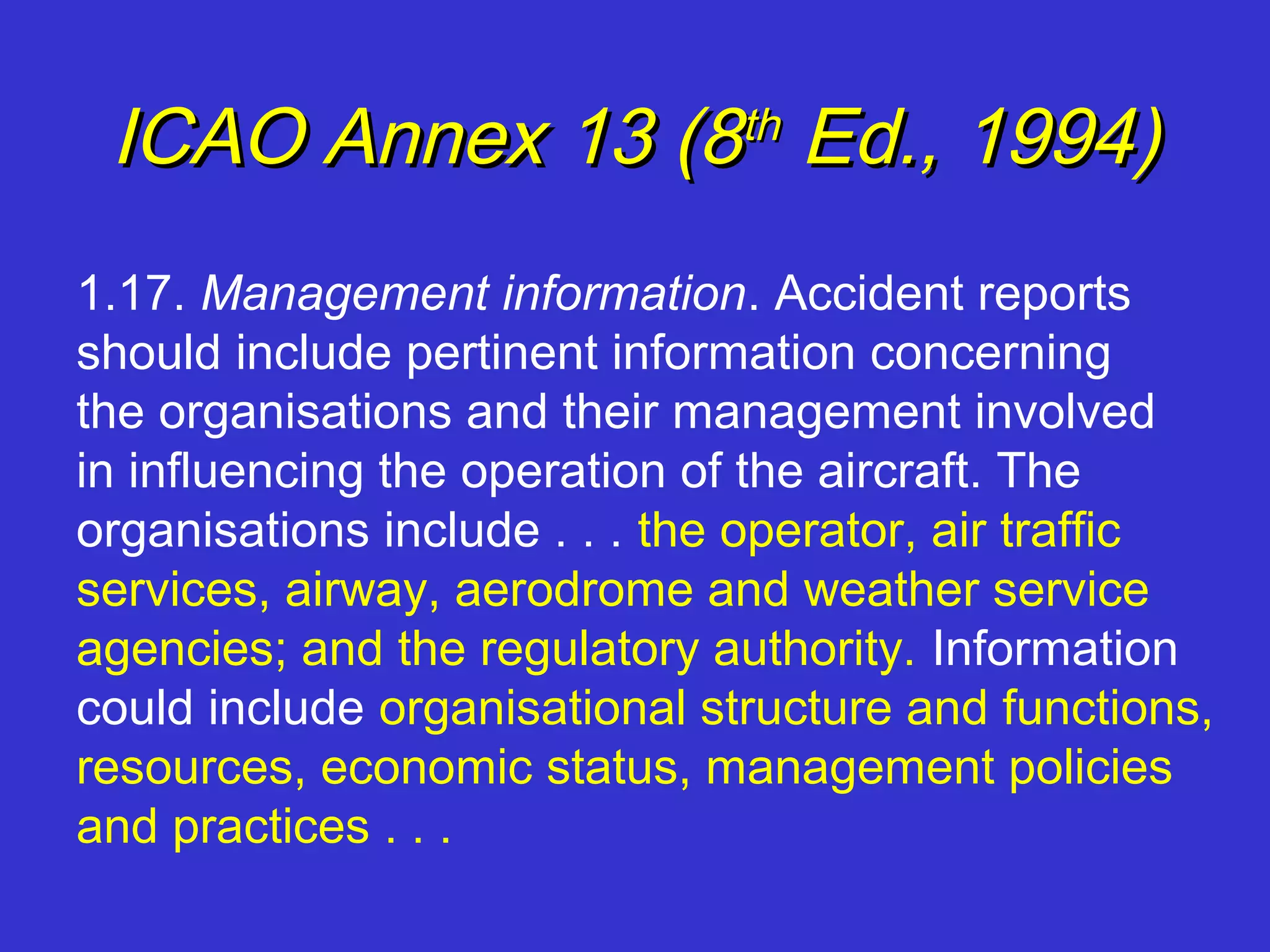 ICAO Annex 13 (8 Ed., 1994)  th


1.17. Management information. Accident reports
should include pertinent information concerning
the organisations and their management involved
in influencing the operation of the aircraft. The
organisations include . . . the operator, air traffic
services, airway, aerodrome and weather service
agencies; and the regulatory authority. Information
could include organisational structure and functions,
resources, economic status, management policies
and practices . . .
 