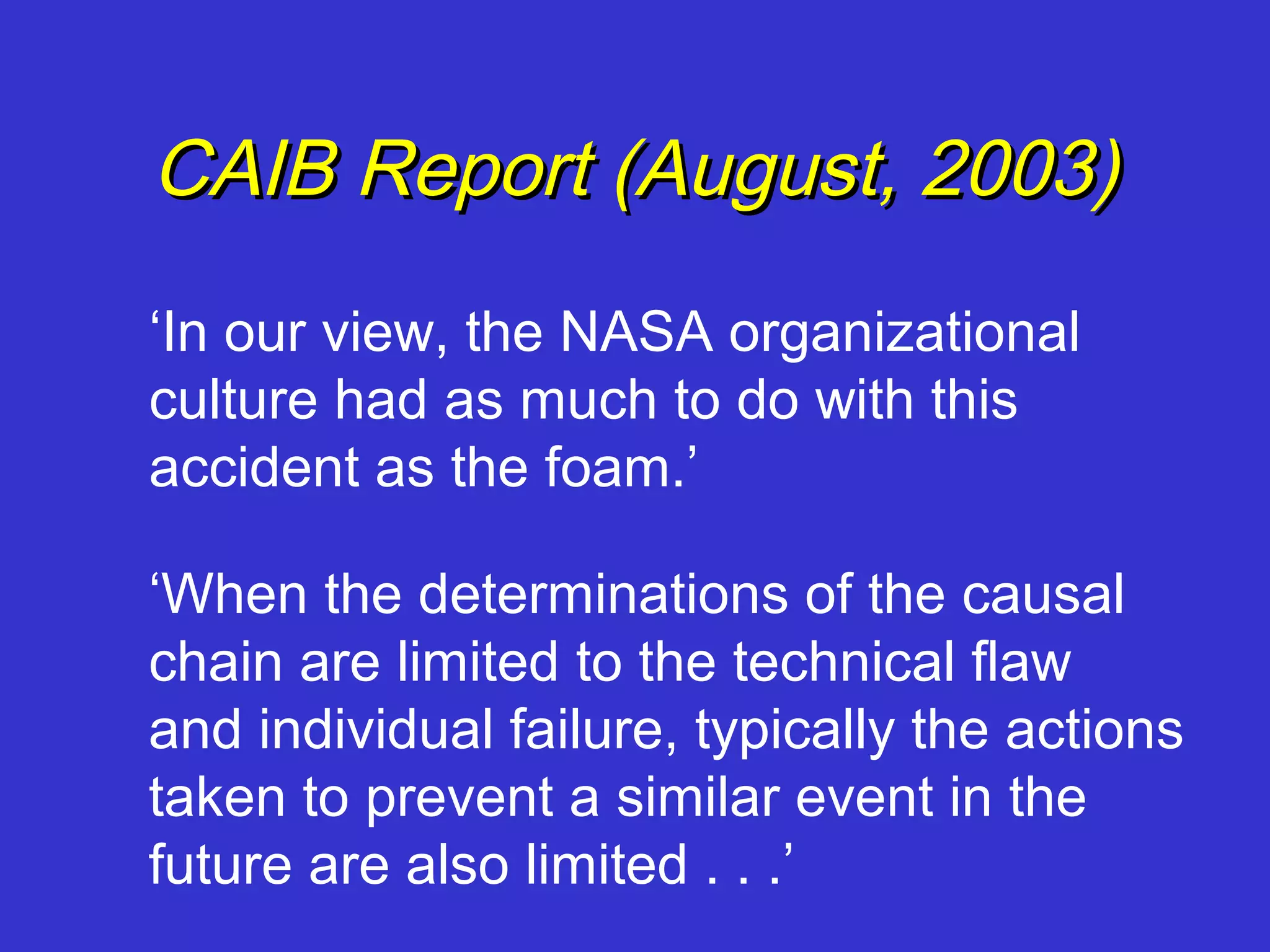 CAIB Report (August, 2003)
‘In our view, the NASA organizational
culture had as much to do with this
accident as the foam.’

‘When the determinations of the causal
chain are limited to the technical flaw
and individual failure, typically the actions
taken to prevent a similar event in the
future are also limited . . .’
 