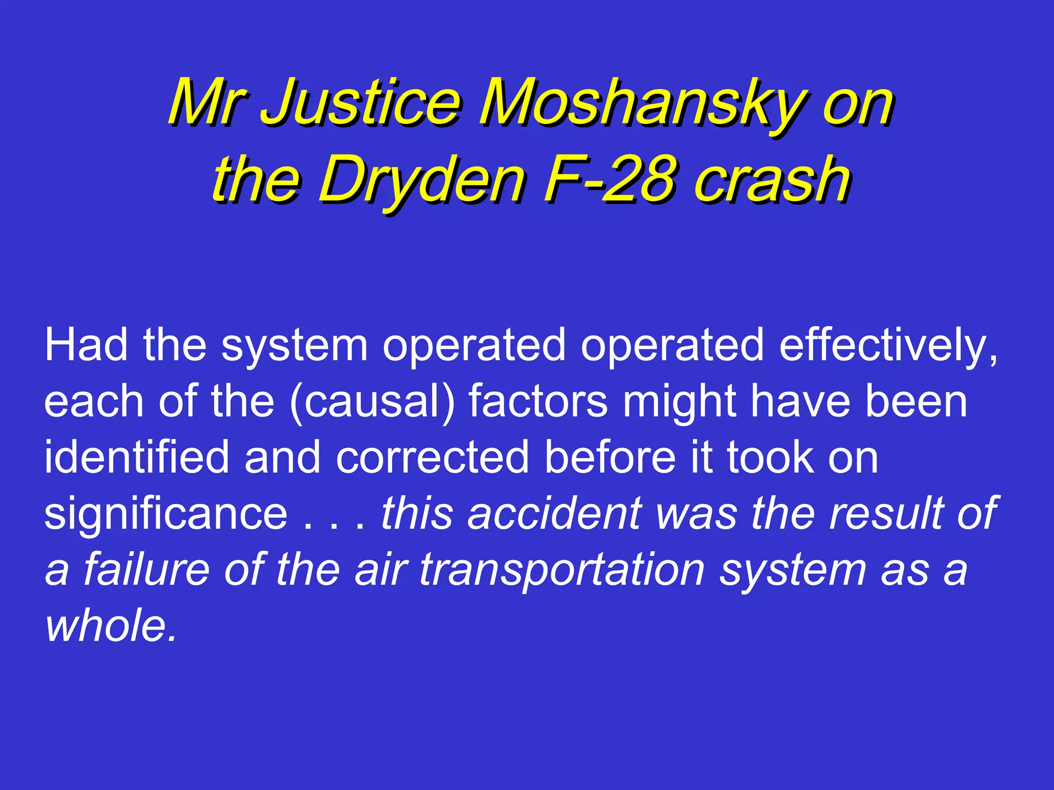 Mr Justice Moshansky on
       the Dryden F-28 crash

Had the system operated operated effectively,
each of the (causal) factors might have been
identified and corrected before it took on
significance . . . this accident was the result of
a failure of the air transportation system as a
whole.
 