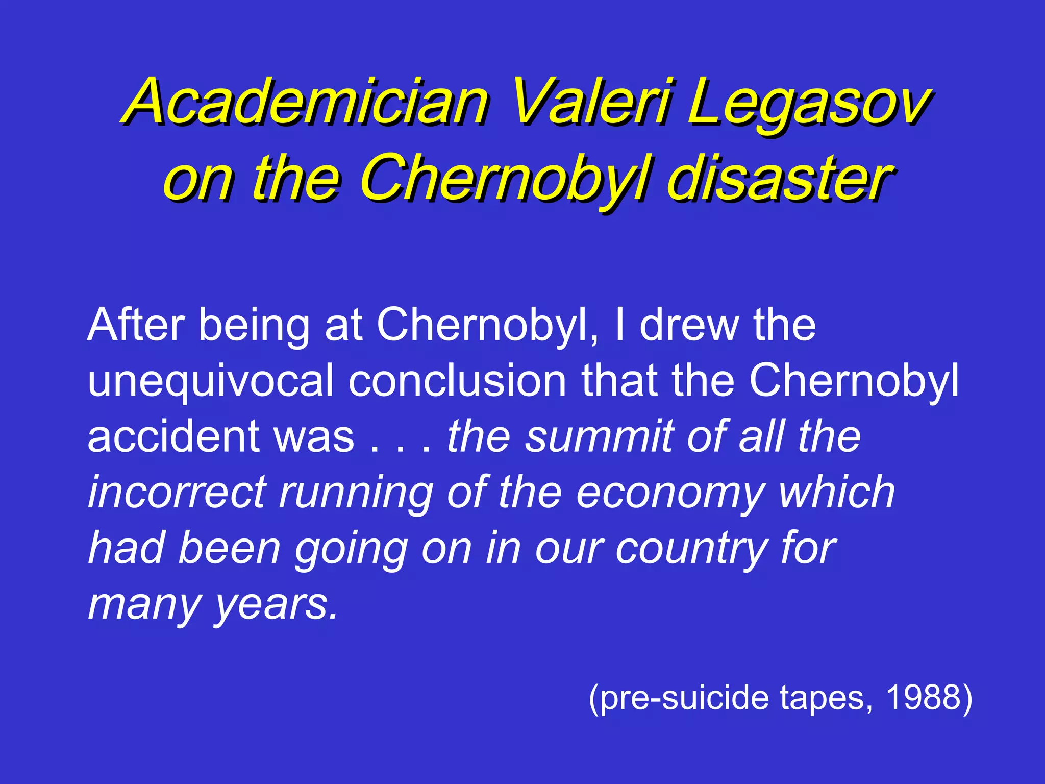 Academician Valeri Legasov
  on the Chernobyl disaster

After being at Chernobyl, I drew the
unequivocal conclusion that the Chernobyl
accident was . . . the summit of all the
incorrect running of the economy which
had been going on in our country for
many years.
                       (pre-suicide tapes, 1988)
 