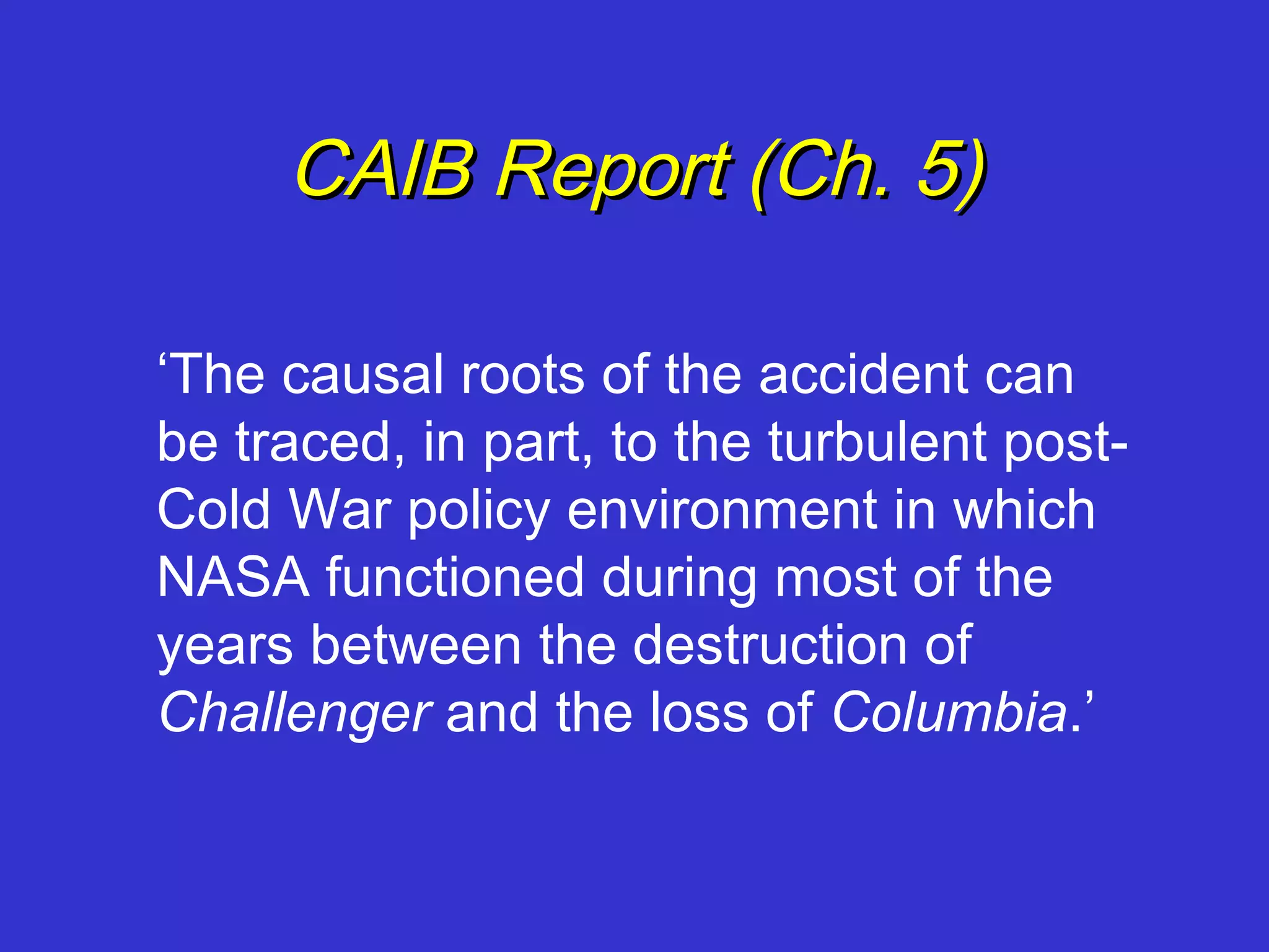 CAIB Report (Ch. 5)

‘The causal roots of the accident can
be traced, in part, to the turbulent post-
Cold War policy environment in which
NASA functioned during most of the
years between the destruction of
Challenger and the loss of Columbia.’
 