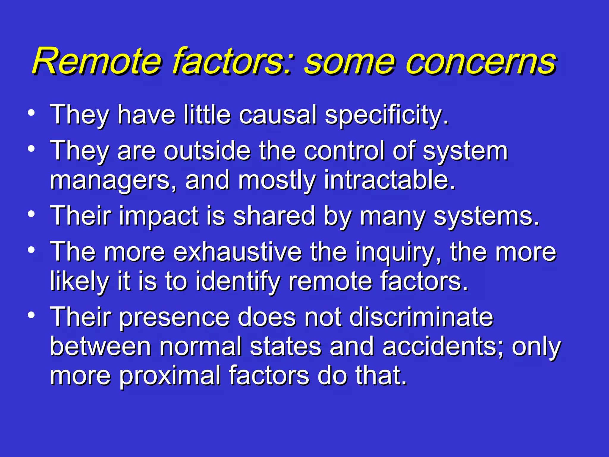Remote factors: some concerns
• They have little causal specificity.
• They are outside the control of system
  managers, and mostly intractable.
• Their impact is shared by many systems.
• The more exhaustive the inquiry, the more
  likely it is to identify remote factors.
• Their presence does not discriminate
  between normal states and accidents; only
  more proximal factors do that.
 