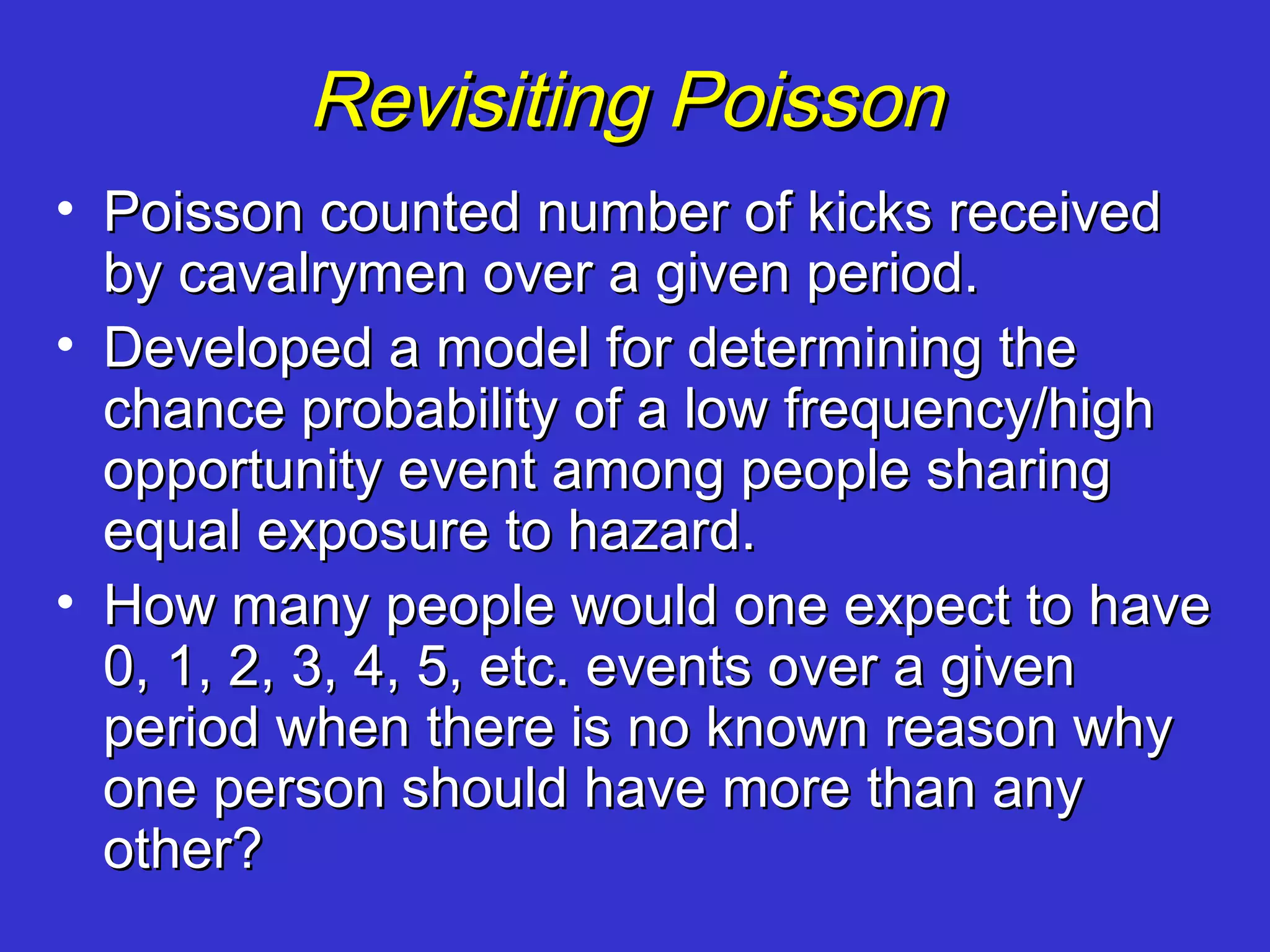 Revisiting Poisson
• Poisson counted number of kicks received
  by cavalrymen over a given period.
• Developed a model for determining the
  chance probability of a low frequency/high
  opportunity event among people sharing
  equal exposure to hazard.
• How many people would one expect to have
  0, 1, 2, 3, 4, 5, etc. events over a given
  period when there is no known reason why
  one person should have more than any
  other?
 