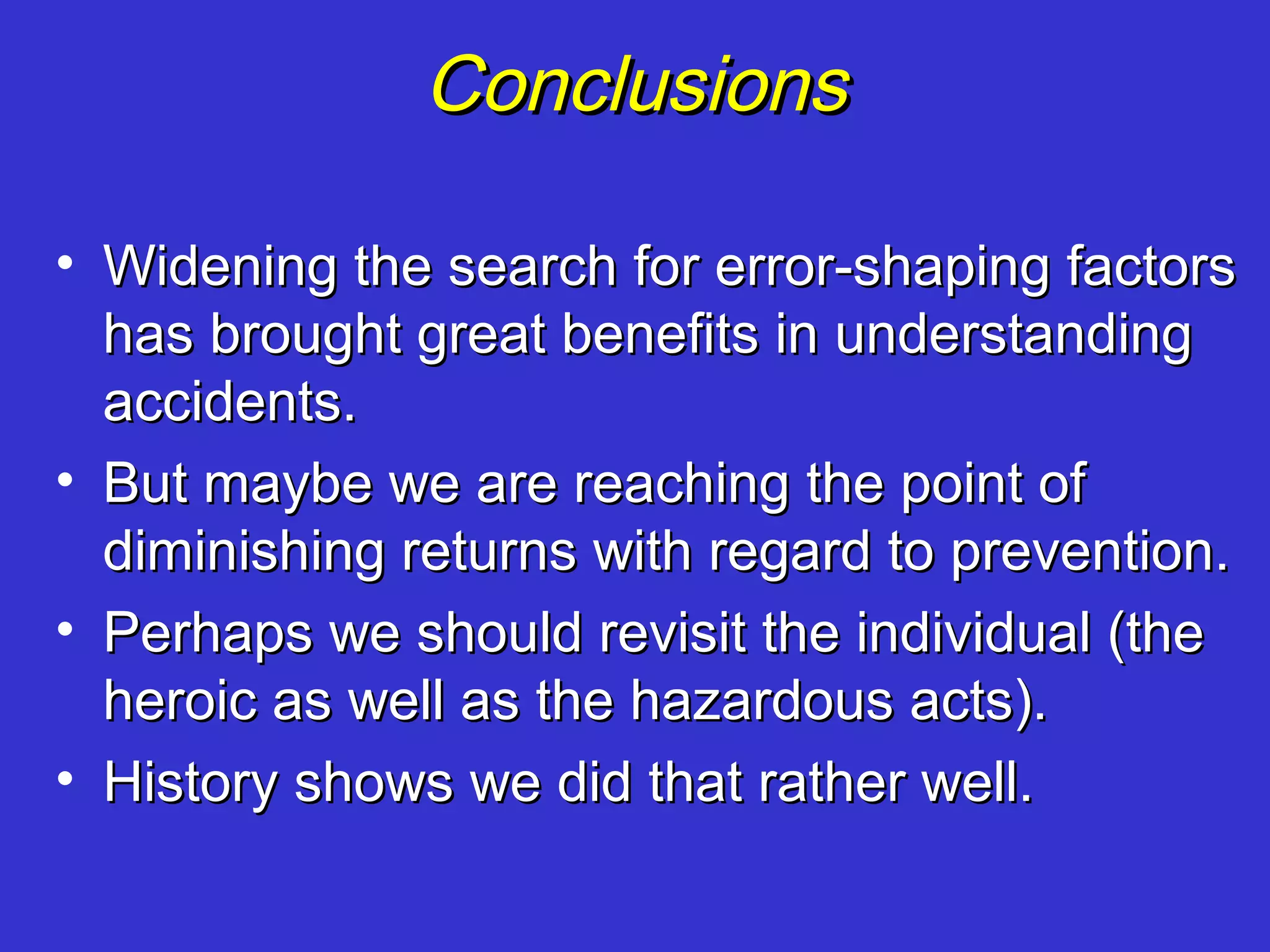 Conclusions

• Widening the search for error-shaping factors
  has brought great benefits in understanding
  accidents.
• But maybe we are reaching the point of
  diminishing returns with regard to prevention.
• Perhaps we should revisit the individual (the
  heroic as well as the hazardous acts).
• History shows we did that rather well.
 