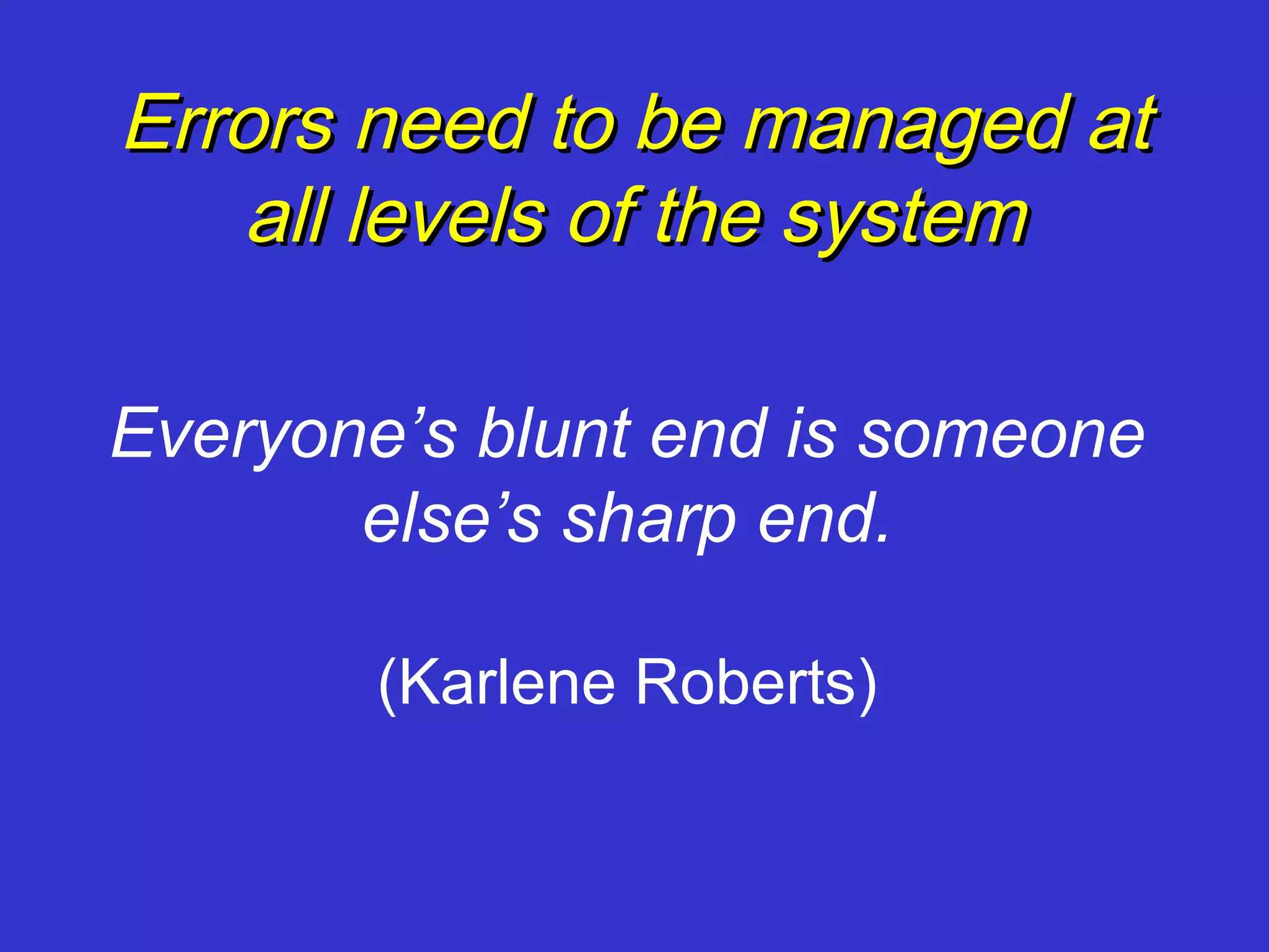 Errors need to be managed at
   all levels of the system

Everyone’s blunt end is someone
       else’s sharp end.

        (Karlene Roberts)
 