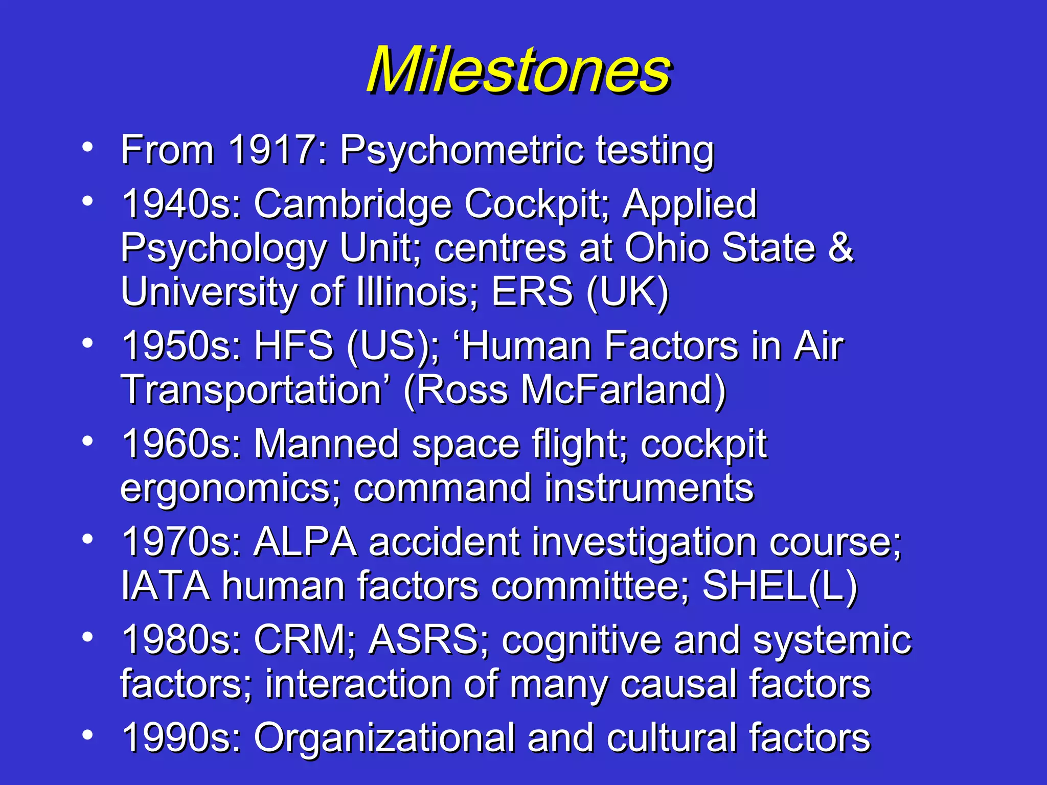 Milestones
• From 1917: Psychometric testing
• 1940s: Cambridge Cockpit; Applied
  Psychology Unit; centres at Ohio State &
  University of Illinois; ERS (UK)
• 1950s: HFS (US); ‘Human Factors in Air
  Transportation’ (Ross McFarland)
• 1960s: Manned space flight; cockpit
  ergonomics; command instruments
• 1970s: ALPA accident investigation course;
  IATA human factors committee; SHEL(L)
• 1980s: CRM; ASRS; cognitive and systemic
  factors; interaction of many causal factors
• 1990s: Organizational and cultural factors
 